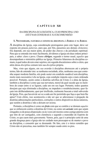 223CAPÍTULO XI
C A P Í T U L O XII
DA DISCIPLINA ECLESIÁSTICA, CUJO PRINCIPAL USO
ESTÁ NAS CENSURAS E NA EXCOMUNHÃO
1. NECESSIDADE, NATUREZA E EFEITO DA DISCIPLINA À IGREJA E NA IGREJA
A disciplina da Igreja, cuja consideração prorrogamos para este lugar, deve ser
exposta em poucas palavras, para que, por fim, passemos aos demais elementos.
Ela depende, em sua maior parte, do poder das chaves e da jurisdição espiritual.
Para que se entenda isto mais facilmente, dividimos a Igreja em duas ordens princi-
pais, a saber: clero e povo. Chamo clérigos, segundo o termo usual, aqueles que
desempenham o ministério público na Igreja. Primeiro falaremos da disciplina co-
mum, à qual todos devem estar sujeitos; em seguida discutiremos sobre o clero, que
além dessa disciplina comum tem sua disciplina própria.
Mas, visto que alguns, em sua aversão à disciplina aborrecem até o próprio
termo, hão de entender isto: se nenhuma sociedade, aliás, nenhuma casa que conte-
nha sequer modesta família, não pode suster em condicão saudável sem disciplina,
muito mais necessária é ela na Igreja, cuja condição importa seja a mais ordenada
possível. Portanto, assim como a doutrina salvífica de Cristo é a alma da Igreja,
também a disciplina é como que sua nervatura, mercê da qual sucede que os mem-
bros do corpo entre si se liguem, cada um em seu lugar. Portanto, todos quantos
desejam que seja eliminada a disciplina, ou impedem o restabelecimento, quer fa-
çam isto deliberadamente, quer por irreflexão, realmente buscam a total subversão
da Igreja. Pois, que haverá de ser se a cada um for permitido que faça o que bem lhe
apraz? Com efeito, isso aconteceria a não ser que se adicionasse à pregação da
doutrina admoestações particulares, correções e outros dispositivos dessa natureza,
que sustêm a doutrina e não a deixam ser ociosa.
Portanto, a disciplina é como um freio com que se contêm e se domam aqueles
que se enfurecem contra a doutrina de Cristo; ou como um acicate com que sejam
estugados os de pouca disposição; ou às vezes até mesmo como castigo paterno com
que têm de ser castigados, com clemência e segundo a mansidão do Espírito de
Cristo, os que caem mais gravemente. Vemos, pois, que é o princípio certo de uma
grande desgraça para a Igreja não ter cuidado nem preocupar-se de manter o povo
na disciplina, e consentir que se desmande. De fato, este é o único remédio que
Cristo não só preceitua, mas também foi sempre usado entre os pios.
 
