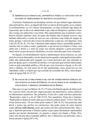 224 LIVRO IV
2. ADMOESTAÇÃO PARTICULAR, ADVERTÊNCIA PÚBLICA E EXCLUSÃO SÃO OS
ESTÁGIOS OU MODALIDADES DA DISCIPLINA ECLESIÁSTICA
O primeiro fundamento da disciplina consiste em que tenham lugar admoesta-
ções particulares, isto é, se alguém não fizer seu dever de bom grado, ou se compor-
te insolentemente, ou viva menos honestamente, ou haja cometido algo digno de
repreensão, que se deixe ser admoestado e que cada um dilegencie, quando a situa-
ção o exigir, por admoestar a seu irmão. Mas especialmente que os pastores e pres-
bíteros estejam vigilantes nisto, de quem são funções não só pregar ao povo, mas
também admoestar e exortar de casa em casa e declarar estar limpo do sangue de
todos, porque o Apóstolo não cessava de admoestar a cada um, com lágrimas, noite
e dia [At 20.20, 26, 31]. Ora, a doutrina então adquire força e autoridade quando o
ministro não só expõe a todos, igualmente, o que devem em relação a Cristo, mas
ainda tem o direito e o meio de exigir isso mesmo daqueles a quem porventura
observarem ou que são pouco obedientes, ou mais relaxados para com a doutrina.
Se alguém, ou obstinadamente rejeite a admoestações dessa natureza, ou, com
persistir em seus desmandos, mostre desprezá-las quando, empregadas testemunhas,
tenha sido admoestado pela segunda vez, Cristo preceitua que seja chamado ao
juízo da Igreja, que é o conselho de anciãos, e aí seja mais gravemente admoestado,
como se pela autoridade pública, a fim de que, caso reverencie à Igreja, se lhe sub-
meta e obedeça. Se nem assim for de fato quebrantado, antes, persevere em sua
impiedade, então se ordene que seja excluído da sociedade dos fiéis, como despre-
zador da Igreja [Mt 18.15-17].
3. AS FALTAS DE CUNHO PARTICULAR, NÃO DE CONHECIMENTO PÚBLICO, ES-
TÃO SUJEITAS AO JUÍZO DE CRISTO; AS FALTAS PÚBLICAS OU NOTÓRIAS ES-
TÃO SUJEITAS A IMEDIATA CONSIDERAÇÃO DA IGREJA
Mas uma vez que em Mateus 18.15-17 Cristo está falando apenas de faltas ocul-
tas, é preciso fazer esta divisão: alguns pecados são particulares; outros, públicos
ou abertamente manifestos. Dos primeiros, Cristo diz a cada indivíduo particular:
“Repreende-o entre ti e ele só” [Mt 18.15]. Dos manifestos, Paulo diz a Timóteo:
“Repreende-os diante de todos, para que os demais tenham temor” [1Tm 5.20]. Ora,
Cristo dissera antes: “Se teu irmão pecar contra ti” [Mt 18.15]. Esta partícula, con-
tra ti, a menos que prefiras ser contencioso, não podes tomar de outra maneira
senão sob teu conhecimento, posto que muitos não têm conhecimento dele. Mas, o
que o Apóstolo preceitua a Timóteo quanto a que sejam abertamente repreendidos
aqueles que pecam abertamente, ele próprio o seguiu em relação a Pedro. Pois,
como este pecasse para escândalo público, não o admoestou em particular, mas o
trouxe perante a Igreja [Gl 2.14].
 