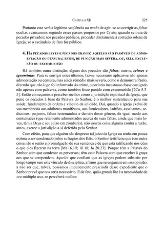 225CAPÍTULO XII
Portanto esta será a legítima seqüência no modo de agir, se ao corrigir as faltas
ocultas avançarmos segundo esses passos propostos por Cristo, quando se trata de
pecados privados; nos pecados públicos, proceder diretamente à correção solene da
Igreja, se o escândalo de fato for público.
4. HÁ PECADOS LEVES E PECADOS GRAVES: AQUELES SÃO PASSÍVEIS DE ADMO-
ESTAÇÃO OU CENSURA; ESTES, DE PUNIÇÃO MAIS SEVERA, OU, SEJA, EXCLU-
SÃO OU EXCOMUNHÃO
Há também outra distinção: alguns dos pecados são faltas; outros, crimes e
ignomínias. Para se corrigir estes últimos, faz-se necessário aplicar-se não apenas
admoestação ou censura, mas ainda remédio mais severo, como o demonstra Paulo,
dizendo que, tão logo foi informado do crime, o coríntio incestuoso fosse castigado
não apenas com palavras, como também fosse punido com excomunhão [2Co 5.3-
5]. Então começamos a perceber melhor como a jurisdição espiritual da Igreja, que
pune os pecados à base da Palavra do Senhor, é o melhor sustentáculo para sua
saúde, fundamento da ordem e vínculo da unidade. Daí, quando a lgreja exclui de
sua membresia aos adúlteros manifestos, aos fornicadores, ladrões, assaltantes, se-
diciosos, perjuros, falsas testemunhas e demais desse gênero, de igual modo aos
contumazes (que retamente admoestados acerca de suas faltas, ainda que mais le-
ves, têm a Deus e seu juízo em zombaria), não usurpa coisa alguma contra a razão;
antes, exerce a jurisdição a si deferida pelo Senhor.
Com efeito, para que alguém não despreze tal juízo da Igreja ou tenha em pouca
estima o ser condenado pelos sufrágios dos fiéis, o Senhor testificou que isso outra
coisa não é senão a promulgação de sua sentença e de que está ratificando nos céus
o que eles fizerem na terra [Mt 16.19; 18.18; Jo 20.23]. Porque têm a Palavra do
Senhor com que condenar os perversos; têm essa Palavra com que receber à graça
aos que se arrependem. Aqueles que confiam que as igrejas podem subsistir por
longo tempo sem este vínculo de disciplina, afirmo que se enganam em sua opinião,
a não ser que, talvez, possamos impunemente prescindir desse expediente que o
Senhor prevê que nos seria necessário. E de fato, quão grande lhe é a necessidade de
seu múltiplo uso, se perceberá melhor.
 