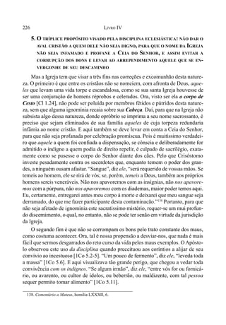 226 LIVRO IV
138. Comentário a Mateus, homilia LXXXII, 6.
5. O TRÍPLICE PROPÓSITO VISADO PELA DISCIPLINA ECLESIÁSTICA: NÃO DAR O
AVAL CRISTÃO A QUEM DELE NÃO SEJA DIGNO, PARA QUE O NOME DA IGREJA
NÃO SEJA INFAMADO E PROFANE A CEIA DO SENHOR, E ASSIM EVITAR A
CORRUPÇÃO DOS BONS E LEVAR AO ARREPENDIMENTO AQUELE QUE SE EN-
VERGONHE DE SEU DESCAMINHO
Mas a Igreja tem que visar a três fins nas correções e excomunhão desta nature-
za. O primeiro é que entre os cristãos não se nomeiem, com afronta de Deus, aque-
les que levam uma vida torpe e escandalosa, como se sua santa Igreja houvesse de
ser uma conjuração de homens réprobos e celerados. Ora, visto ser ela o corpo de
Cesto [Cl 1.24], não pode ser poluída por membros fétidos e pútridos desta nature-
za, sem que alguma ignomínia recaia sobre sua Cabeça. Daí, para que na Igreja não
subsista algo dessa natureza, donde opróbrío se imprima a seu nome sacrossanto, é
preciso que sejam eliminados de sua família aqueles de cuja torpeza redundaria
infâmia ao nome cristão. E aqui também se deve levar em conta a Ceia do Senhor,
para que não seja profanada por celebração promíscua. Pois é muitíssimo verdadei-
ro que aquele a quem foi confiada a dispensação, se cônscia e deliberadamente for
admitido o indigno a quem podia de direito repelir, é culpado de sacrilégio, exata-
mente como se pusesse o corpo do Senhor diante dos cães. Pelo que Crisóstomo
investe pesadamente contra os sacerdotes que, enquanto temem o poder dos gran-
des, a ninguém ousam afastar. “Sangue”, diz ele, “será requerido de vossas mãos. Se
temeis ao homem, ele se rirá de vós; se, porém, temeis a Deus, também aos próprios
homens sereis veneráveis. Não nos apavoremos com as insígnias, não nos apavore-
mos com a púrpura, não nos apavoremos com os diademas, maior poder temos aqui.
Eu, certamente, entregarei antes meu corpo à morte e deixarei que meu sangue seja
derramado, do que me fazer participante desta contaminacão.”138
Portanto, para que
não seja afetado de ignomínia este sacratíssimo mistério, requer-se um mui profun-
do discernimento, o qual, no entanto, não se pode ter senão em virtude da jurisdição
da Igreja.
O segundo fim é que não se corrompam os bons pelo trato constante dos maus,
como costuma acontecer. Ora, tal é nossa propensão a desviar-nos, que nada é mais
fácil que sermos desgarrados do reto curso da vida pelos maus exemplos. O Apósto-
lo observou este uso da disciplina quando preceituou aos coríntios a alijar de seu
convívio ao incestuoso [1Co 5.2-5]. “Um pouco de fermento”, diz ele, “leveda toda
a massa” [1Co 5.6]. E aqui visualizava tão grande perigo, que chegou a vedar toda
convivência com os indignos. “Se algum irmão”, diz ele, “entre vós for ou fornicá-
rio, ou avarento, ou cultor de ídolos, ou beberrão, ou maldizente, com tal pessoa
sequer permito tomar alimento” [1Co 5.11].
 
