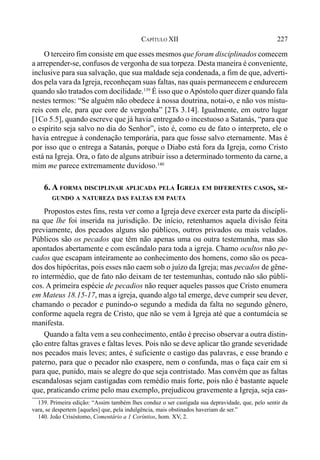 227CAPÍTULO XII
O terceiro fim consiste em que esses mesmos que foram disciplinados comecem
a arrepender-se, confusos de vergonha de sua torpeza. Desta maneira é conveniente,
inclusive para sua salvação, que sua maldade seja condenada, a fim de que, adverti-
dos pela vara da Igreja, reconheçam suas faltas, nas quais permanecem e endurecem
quando são tratados com docilidade.139
É isso que oApóstolo quer dizer quando fala
nestes termos: “Se alguém não obedece à nossa doutrina, notai-o, e não vos mistu-
reis com ele, para que core de vergonha” [2Ts 3.14]. Igualmente, em outro lugar
[1Co 5.5], quando escreve que já havia entregado o incestuoso a Satanás, “para que
o espírito seja salvo no dia do Senhor”, isto é, como eu de fato o interpreto, ele o
havia entregue à condenação temporária, para que fosse salvo eternamente. Mas é
por isso que o entrega a Satanás, porque o Diabo está fora da Igreja, como Cristo
está na Igreja. Ora, o fato de alguns atribuir isso a determinado tormento da carne, a
mim me parece extremamente duvidoso.140
6. A FORMA DISCIPLINAR APLICADA PELA IGREJA EM DIFERENTES CASOS, SE-
GUNDO A NATUREZA DAS FALTAS EM PAUTA
Propostos estes fins, resta ver como a Igreja deve exercer esta parte da discipli-
na que lhe foi inserida na jurisdição. De início, retenhamos aquela divisão feita
previamente, dos pecados alguns são públicos, outros privados ou mais velados.
Públicos são os pecados que têm não apenas uma ou outra testemunha, mas são
apontados abertamente e com escândalo para toda a igreja. Chamo ocultos não pe-
cados que escapam inteiramente ao conhecimento dos homens, como são os peca-
dos dos hipócritas, pois esses não caem sob o juízo da Igreja; mas pecados de gêne-
ro intermédio, que de fato não deixam de ter testemunhas, contudo não são públi-
cos. A primeira espécie de pecadios não requer aqueles passos que Cristo enumera
em Mateus 18.15-17, mas a igreja, quando algo tal emerge, deve cumprir seu dever,
chamando o pecador e punindo-o segundo a medida da falta no segundo gênero,
conforme aquela regra de Cristo, que não se vem à Igreja até que a contumácia se
manifesta.
Quando a falta vem a seu conhecimento, então é preciso observar a outra distin-
ção entre faltas graves e faltas leves. Pois não se deve aplicar tão grande severidade
nos pecados mais leves; antes, é suficiente o castigo das palavras, e esse brando e
paterno, para que o pecador não exaspere, nem o confunda, mas o faça cair em si
para que, punido, mais se alegre do que seja contristado. Mas convém que as faltas
escandalosas sejam castigadas com remédio mais forte, pois não é bastante aquele
que, praticando crime pelo mau exemplo, prejudicou gravemente a Igreja, seja cas-
139. Primeira edição: “Assim também lhes conduz o ser castigada sua depravidade, que, pelo sentir da
vara, se despertem [aqueles] que, pela indulgência, mais obstinados haveriam de ser.”
140. João Crisóstomo, Comentário a 1 Coríntios, hom. XV, 2.
 