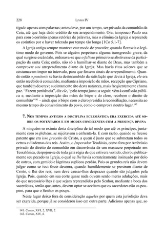 228 LIVRO IV
141. Cartas, XVI, 2; XVII, 2.
142. Cartas, XIV, 4.
tigado apenas com palavras; antes deve, por um tempo, ser privado da comunhão da
Ceia, até que haja dado crédito de seu arrependimento. Ora, tampouco Paulo usa
para com o coríntio apenas retórica de palavras, mas o elimina da Igreja e repreende
os coríntios por o haver tolerado por tempo tão longo [1Co 5.1-7].
A Igreja antiga sempre manteve este modo de proceder, quando florescia o legí-
timo modo de governo. Pois se alguém perpetrava alguma transgressão grave, da
qual surgisse escândalo, ordenava-se que o faltoso primeiro se abstivesse da partici-
pação da santa Ceia; então, não só a humilhar-se diante de Deus, mas também a
comprovar seu arrependimento diante da Igreja. Mas havia ritos solenes que se
costumavam impor no intervalo, para que fossem sinais de arrependimento. Quan-
do então o penitente se havia desincumbido da satisfação que devia à Igreja, ele era
então recebido à comunhão, mediante a imposição de mãos, recepção que Cipriano,
que também descreve sucintamente rito desta natureza, mais freqüentemente chama
paz. “Fazem penitência”, diz ele, “pelo tempo justo; a seguir, vêm à confissão públi-
ca e, mediante a imposição das mãos do bispo e do clero, recebem o direito de
comunhão”141
– ainda que o bispo com o clero presidia à reconciliação, necessita ao
mesmo tempo do consentimento do povo, como o comprova noutro lugar.142
7. NOS TEMPOS ANTIGOS A DISCIPLINA ECLESIÁSTICA ERA EXERCIDA ATÉ SO-
BRE OS POTENTADOS E EM MODES CONDIZENTES COM A PRESENÇA DIVINA
A ninguém se eximia desta disciplina de tal modo que até os princípes, junta-
mente com os plebeus, se sujeitavam a enfrentá-la. E com razão, quando se fizesse
patente que era isso preceito de Cristo, a quem é justo que se submetam todos os
cetros e diademas dos reis. Assim, o Imperador Teodósio, como fora por Ambrósio
privado do direito de comunhão em decorrência de um massacre perpetrado em
Tessalônica, despojou-se de toda gala régia de que estivera vestido, chorou publica-
mente seu pecado na Igreja, o qual se lhe havia sorrateiramente insinuado por dolo
de outros, com gemido e lágrimas suplicou perdão. Pois os grandes reis não devem
julgar como se isso fosse desonra, quando humildemente se prostram diante de
Cristo, o Rei dos reis; nem deve causar-lhes desprazer quando são julgados pela
Igreja. Pois, quando em sua corte quase nada ouvem senão meras adulações, mais
do que necessário lhes é que sejam repreendidos pelo Senhor, mediante a boca dos
sacerdotes, senão que, antes, devem optar se aceitam que os sacerdotes não os pou-
pem, para que o Senhor os poupe.
Neste lugar deixo fora de consideração aqueles por quem esta jurisdição deva
ser exercida, porque já se considerou isso em outra parte. Adiciono apenas que, ao
 