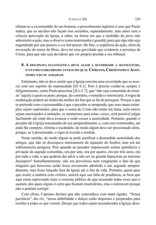229CAPÍTULO XII
efetuar-se a excomunhão de um homem, o procedimento legítimo é esse que Paulo
indica, que os anciãos não façam isso sozinhos, separadamente, mas antes com a
cônscia aprovação da Igreja, a saber, na forma em que a multidão do povo não
administre a ação, mas a observe como testemunha e guardiã, para que algo não seja
engendrado por uns poucos a seu bel-prazer. De fato, a seqüência da ação, além da
invocação do nome de Deus, deve ter essa gravidade que evidencie a presença de
Cristo, para que não seja duvidoso que ele próprio presida a seu tribunal.
8. A DISCIPLINA ECLESIÁSTICA DEVE ALIAR À SEVERIDADE A MANSUETUDE,
EVITANDO O RIGORISMO ANTIGO DO QUAL CIPRIANO, CRISÓSTOMO E AGOS-
TINHO NÃO SE AGRADAM
Entretanto, não se deve omitir que à Igreja convém uma severidade que se asso-
cie com um espírito de mansuedade [Gl 6.1]. Pois é preciso cuidar-se sempre e
diligentemente, como Paulo preceitua [2Co 2.7], que “não seja consumido de triste-
za” aquele a quem se pune; porque, do contrário, o remédio o intoxicaria.Aregra da
moderação poderá ser deduzida melhor do fim que se há de perseguir. Porque o que
se pretende com a excomunhão é que o pecador se arrependa, que seus maus exem-
plos sejam suprimidos, para que o nome de Cristo não tenha má fama, nem outros
sejam encorajados à imitação; se atentarmos para estas coisas, será possível julgar
facilmente até onde deva avançar e onde cessar a austeridade. Portanto, quando o
pecador dá à Igreja testemunho de seu arrependimento, e, com esse testemunho, até
onde lhe compete, elimina o escândalo, de modo algum deve ser pressionado além,
porque, se é pressionado, o rigor já excede a medida.
Neste sentido, de modo algum se pode justificar a desmedida austeridade dos
antigos, que não só discrepava inteiramente da injunção do Senhor, mas era até
sobremaneira perigosa. Pois quando ao pecador impusessem solene penitência e
privação da sagrada comunhão, ora por sete, ora por quatro, ora por três anos, ora
por toda a vida, o que poderia daí advir a não ser ou grande hipocrisia ou máximo
desespero? Semelhantemente, não era proveitoso nem congruente o fato de que
ninguém que houvesse caído fosse novamente admitido a um segundo arrepen-
dimento, mas fosse lançado fora da Igreja até o fim da vida. Portanto, quem quer
que avalie a matéria com critério, sentirá aqui sua falta de prudência, se bem que
aqui estou reprovando mais o costume público do que acusando todos esses que o
usaram, dos quais alguns é certo que ficaram insatisfeitos, mas o toleravam porque
não o podiam corrigir.
Com efeito, Cipriano declara que não concordava com tanta rigidez. “Nossa
paciência”, diz ele, “nossa afabilidade e dulçor estão dispostos e preparados para
receber a todos os que vierem. Desejo que todos sejam reconduzidos à Igreja; dese-
 