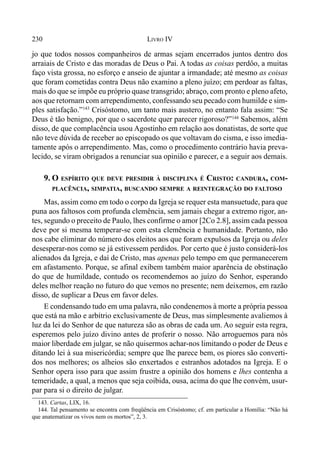 230 LIVRO IV
143. Cartas, LIX, 16.
144. Tal pensamento se encontra com freqüência em Crisóstomo; cf. em particular a Homília: “Não há
que anatematizar os vivos nem os mortos”, 2, 3.
jo que todos nossos companheiros de armas sejam encerrados juntos dentro dos
arraiais de Cristo e das moradas de Deus o Pai. A todas as coisas perdôo, a muitas
faço vista grossa, no esforço e anseio de ajuntar a irmandade; até mesmo as coisas
que foram cometidas contra Deus não examino a pleno juízo; em perdoar as faltas,
mais do que se impõe eu próprio quase transgrido; abraço, com pronto e pleno afeto,
aos que retornam com arrependimento, confessando seu pecado com humilde e sim-
ples satisfação.”143
Crisóstomo, um tanto mais austero, no entanto fala assim: “Se
Deus é tão benigno, por que o sacerdote quer parecer rigoroso?”144
Sabemos, além
disso, de que complacência usou Agostinho em relação aos donatistas, de sorte que
não teve dúvida de receber ao episcopado os que voltavam do cisma, e isso imedia-
tamente após o arrependimento. Mas, como o procedimento contrário havia preva-
lecido, se viram obrigados a renunciar sua opinião e parecer, e a seguir aos demais.
9. O ESPÍRITO QUE DEVE PRESIDIR À DISCIPLINA É CRISTO: CANDURA, COM-
PLACÊNCIA, SIMPATIA, BUSCANDO SEMPRE A REINTEGRAÇÃO DO FALTOSO
Mas, assim como em todo o corpo da Igreja se requer esta mansuetude, para que
puna aos faltosos com profunda clemência, sem jamais chegar a extremo rigor, an-
tes, segundo o preceito de Paulo, lhes confirme o amor [2Co 2.8], assim cada pessoa
deve por si mesma temperar-se com esta clemência e humanidade. Portanto, não
nos cabe eliminar do número dos eleitos aos que foram expulsos da Igreja ou deles
desesperar-nos como se já estivessem perdidos. Por certo que é justo considerá-los
alienados da Igreja, e daí de Cristo, mas apenas pelo tempo em que permanecerem
em afastamento. Porque, se afinal exibem também maior aparência de obstinação
do que de humildade, contudo os recomendemos ao juízo do Senhor, esperando
deles melhor reação no futuro do que vemos no presente; nem deixemos, em razão
disso, de suplicar a Deus em favor deles.
E condensando tudo em uma palavra, não condenemos à morte a própria pessoa
que está na mão e arbítrio exclusivamente de Deus, mas simplesmente avaliemos à
luz da lei do Senhor de que natureza são as obras de cada um. Ao seguir esta regra,
esperemos pelo juízo divino antes de proferir o nosso. Não arroguemos para nós
maior liberdade em julgar, se não quisermos achar-nos limitando o poder de Deus e
ditando lei à sua misericórdia; sempre que lhe parece bem, os piores são converti-
dos nos melhores; os alheios são enxertados e estranhos adotados na Igreja. E o
Senhor opera isso para que assim frustre a opinião dos homens e lhes contenha a
temeridade, a qual, a menos que seja coibida, ousa, acima do que lhe convém, usur-
par para si o direito de julgar.
 