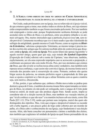 26 LIVRO IV
2. A IGREJA COMO OBJETO DO CRER NO ARTIGO DO CREDO APOSTÓLICO;
FUNDAMENTADA NA ELEIÇÃO DIVINA; SUA UNIDADE E UNIVERSALIDADE
No Credo, onde professamos crer na Igreja, isso se refere não só à Igreja visível,
de que estamos agora a tratar, mas ainda a todos os eleitos de Deus, em cujo número
estão compreendidos também os que foram encerrados pela morte. Por isso também
está empregado o termo crer, porque freqüentemente nenhuma distinção se pode
assinalar entre os filhos de Deus e os profanos, entre seu próprio rebanho e os ani-
mais selvagens. Ora, muitos intercalam aqui a partícula preposicional em, sem ra-
zão provável. Certamente reconheço que isso é mais usado e que não é destituído do
sufrágio da antigüidade, quando mesmo o Credo Niceno, como se registra na Histó-
ria Eclesiástica,1
adiciona a preposição. Entretanto, ao mesmo tempo é preciso no-
tar dos escritos dos antigos que foi outrora recebido além de controvérsia que disse-
sem: creio a Igreja, não creio na Igreja. Pois assim falam não apenas Agostinho2
e
aquele escritor antigo, quem quer que seja, cujo tratado De Symboli Expositóne
[Exposição do Credo] subsiste sob o nome de Cipriano,3
mas observam, também,
explicitamente, ser ela uma expressão imprópria caso se acrescente a preposição, e
confirmam seu parecer não com razão frívola. Pois, por isso atestamos que cremos
em Deus, que não só nele se reclina nossa alma como verdadeiro, mas também nele
repousa nossa confiança, o que assim não conviria à Igreja, da mesma forma nem à
remissão dos pecados nem à ressurreição da carne. Portanto, embora não queira
litigar acerca de palavras, no entanto preferiria seguir a propriedade de falar que
mais se ajusta a exprimir-se o fato do que a afetar fórmulas com as quais a matéria
seja, sem motivo, obscurecida.
O fim, porém, é que saibamos que, embora o Diabo mova todas as pedras para
destruir a graça de Cristo, e também da mesma insana fúria sejam tomados os inimi-
gos de Deus, no entanto ela não pode ser extinguida, nem o sangue de Cristo pode
tornar-se estéril, de modo que não produza algum fruto. Sendo assim, impõe-se
considerar não só a eleição secreta de Deus, mas também sua vocação interior, já
que “só ele conhece os que são seus” e os mantém inclusos sob seu sinete, como fala
Paulo [Ef 1.13; 2Tm 2.19], senão que portam suas insígnias, mercê das quais são
distinguidos dos réprobos. Mas, visto que exíguo e desprezível número se esconde
sob a turba ingente, e uns poucos grãos de trigo estão cobertos por um montão de
palha, só a Deus cabe o conhecimento de sua Igreja, cujo fundamento é sua eleição
secreta. Aliás, não basta conceber em pensamento e ânimo a multidão dos eleitos,
mas também que cogitemos tal unidade da Igreja na qual fomos persuadidos de na
1. Alusão ao Símbolo Niceno-Constantinopolitano.
2. Da Fé e do Símbolo, X, 21; Pseudo-Agostinho (Quodvultdeus), Do Símbolo, Sermões aos Catecúmenos,
ser. II, XIII, 13.
3. Pseudo-Cipriano (Rufino), Exposição do Símbolo dos Apóstolos, XXXVI.
 