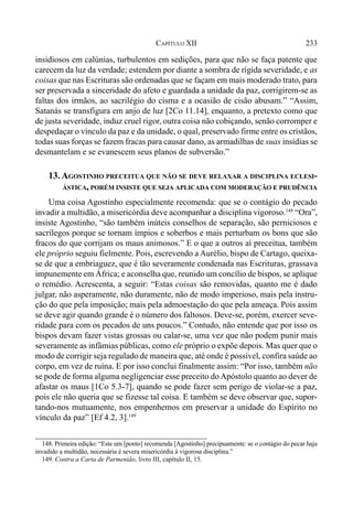 233CAPÍTULO XII
insidiosos em calúnias, turbulentos em sedições, para que não se faça patente que
carecem da luz da verdade; estendem por diante a sombra de rígida severidade, e as
coisas que nas Escrituras são ordenadas que se façam em mais moderado trato, para
ser preservada a sinceridade do afeto e guardada a unidade da paz, corrigirem-se as
faltas dos irmãos, ao sacrilégio do cisma e a ocasião de cisão abusam.” “Assim,
Satanás se transfigura em anjo de luz [2Co 11.14], enquanto, a pretexto como que
de justa severidade, induz cruel rigor, outra coisa não cobiçando, senão corromper e
despedaçar o vínculo da paz e da unidade, o qual, preservado firme entre os cristãos,
todas suas forças se fazem fracas para causar dano, as armadilhas de suas insídias se
desmantelam e se evanescem seus planos de subversão.”
13. AGOSTINHO PRECEITUA QUE NÃO SE DEVE RELAXAR A DISCIPLINA ECLESI-
ÁSTICA, PORÉM INSISTE QUE SEJA APLICADA COM MODERAÇÃO E PRUDÊNCIA
Uma coisa Agostinho especialmente recomenda: que se o contágio do pecado
invadir a multidão, a misericórdia deve acompanhar a disciplina vigoroso.148
“Ora”,
insiste Agostinho, “são também inúteis conselhos de separação, são perniciosos e
sacrílegos porque se tornam ímpios e soberbos e mais perturbam os bons que são
fracos do que corrijam os maus animosos.” E o que a outros aí preceitua, também
ele próprio seguiu fielmente. Pois, escrevendo a Aurélio, bispo de Cartago, queixa-
se de que a embriaguez, que é tão severamente condenada nas Escrituras, grassava
impunemente em África; e aconselha que, reunido um concílio de bispos, se aplique
o remédio. Acrescenta, a seguir: “Estas coisas são removidas, quanto me é dado
julgar, não asperamente, não duramente, não de modo imperioso, mais pela instru-
ção do que pela imposição; mais pela admoestação do que pela ameaça. Pois assim
se deve agir quando grande é o número dos faltosos. Deve-se, porém, exercer seve-
ridade para com os pecados de uns poucos.” Contudo, não entende que por isso os
bispos devam fazer vistas grossas ou calar-se, uma vez que não podem punir mais
severamente as infâmias públicas, como ele próprio o expõe depois. Mas quer que o
modo de corrigir seja regulado de maneira que, até onde é possível, confira saúde ao
corpo, em vez de ruína. E por isso conclui finalmente assim: “Por isso, também não
se pode de forma alguma negligenciar esse preceito doApóstolo quanto ao dever de
afastar os maus [1Co 5.3-7], quando se pode fazer sem perigo de violar-se a paz,
pois ele não queria que se fizesse tal coisa. E também se deve observar que, supor-
tando-nos mutuamente, nos empenhemos em preservar a unidade do Espírito no
vínculo da paz” [Ef 4.2, 3].149
148. Primeira edição: “Este um [ponto] recomenda [Agostinho] precipuamente: se o contágio do pecar haja
invadido a multidão, necessária é severa misericórdia à vigorosa disciplina.”
149. Contra a Carta de Parmenião, livro III, capítulo II, 15.
 