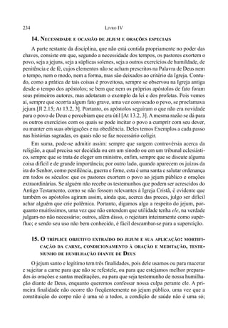 234 LIVRO IV
14. NECESSIDADE E OCASIÃO DE JEJUM E ORAÇÕES ESPECIAIS
A parte restante da disciplina, que não está contida propriamente no poder das
chaves, consiste em que, segundo a necessidade dos tempos, os pastores exortem o
povo, seja a jejuns, seja a súplicas solenes, seja a outros exercícios de humildade, de
penitência e de fé, cujos elementos não se acham prescritos na Palavra de Deus nem
o tempo, nem o modo, nem a forma, mas são deixados ao critério da Igreja. Contu-
do, como a prática de tais coisas é proveitosa, sempre se observou na Igreja antiga
desde o tempo dos apóstolos; se bem que nem os próprios apóstolos de fato foram
seus primeiros autores, mas adotaram o exemplo da lei e dos profetas. Pois vemos
aí, sempre que ocorria algum fato grave, uma vez convocado o povo, se proclamava
jejum [Jl 2.15; At 13.2, 3]. Portanto, os apóstolos seguiram o que não era novidade
para o povo de Deus e percebiam que era útil [At 13.2, 3]. Amesma razão se dá para
os outros exercícios com os quais se pode incitar o povo a cumprir com seu dever,
ou manter em suas obrigações e na obediência. Deles temos Exemplos a cada passo
nas histórias sagradas, os quais não se faz necessário coligir.
Em suma, pode-se admitir assim: sempre que surgem controvérsia acerca da
religião, a qual precisa ser decidida ou em um sínodo ou em um tribunal eclesiásti-
co, sempre que se trata de eleger um ministro, enfim, sempre que se discute alguma
coisa difícil e de grande importância; por outro lado, quando aparecem os juízos da
ira do Senhor, como pestilência, guerra e fome, esta é uma santa e salutar ordenança
em todos os séculos: que os pastores exortem o povo ao jejum público e orações
extraordinárias. Se alguém não recebe os testemunhos que podem ser acrescidos do
Antigo Testamento, como se não fossem relevantes à Igreja Cristã, é evidente que
também os apóstolos agiram assim, ainda que, acerca das preces, julgo ser difícil
achar alguém que crie polêmica. Portanto, digamos algo a respeito do jejum, por-
quanto muitíssimos, uma vez que não entendem que utilidade tenha ele, na verdade
julgam-no não necessário; outros, além disso, o rejeitam inteiramente como supér-
fluo; e sendo seu uso não bem conhecido, é fácil descambar-se para a superstição.
15. O TRÍPLICE OBJETIVO EXTRAÍDO DO JEJUM E SUA APLICAÇÃO: MORTIFI-
CAÇÃO DA CARNE, CONDICIONAMENTO À ORAÇÃO E MEDITAÇÃO, TESTE-
MUNHO DE HUMILHAÇÃO DIANTE DE DEUS
O jejum santo e legítimo tem três finalidades, pois dele usamos ou para macerar
e sujeitar a carne para que não se refestele, ou para que estejamos melhor prepara-
dos às orações e santas meditações, ou para que seja testemunho de nossa humilha-
ção diante de Deus, enquanto queremos confessar nossa culpa perante ele. A pri-
meira finalidade não ocorre tão freqüentemente no jejum público, uma vez que a
constituição do corpo não é uma só a todos, a condição de saúde não é uma só;
 