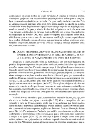 235CAPÍTULO XII
assim sendo, se aplica melhor ao jejum particular. A segunda é comum a ambos,
visto que a igreja toda tem necessidade de preparação desta ordem para as orações,
bem como cada um dos fiéis em particular. De igual modo, também o terceiro. Pois
às vezes acontecerá que Deus aflija a um povo com a guerra, ou a peste, ou alguma
calamidade. Neste flagelo comum é preciso que se faça culpada, e a população toda
confesse sua culpa. Se, pois, a mão do Senhor ferir a alguém em particular, o mesmo
vale para um só indivíduo, ou para sua família. De fato isso se situa principalmente
na disposição de espírito. Ora, pois, quando o espírito está disposto como deve,
dificilmente pode acontecer que não irrompa em testificação externa, especialmen-
te se tende à edificação comum, de modo que, confessando todos a um tempo, aber-
tamente, seu pecado, rendam louvor ao Deus de justiça; e com seu exemplo, um a
um, mutuamente se exortem.
16. O JEJUM APROPRIADO ADJUNTO DA ORAÇÃO NAS OCASIÕES SOLENES OU
ESPECIAIS. COMO SE VÊ DO EXEMPLO DA IGREJA DE ANTIOQUIA, DE PAU-
LO E BARNABÉ, DE ANA, DE NEEMIAS E DO ENSINO DE 1 CORÍNTIOS
Daqui que o jejum, quando é sinal de humilhação, tem uso mais freqüente em
público do que entre pessoas em particular, ainda que, como já foi dito, seja comum
a ambas essas situações. Portanto, no que tange à disciplina de que estamos ora
tratando, sempre que houver necessidade de suplicar acerca de algum assunto im-
portante, seria conveniente, juntamente com a oração, prescrever jejum.Assim quan-
do os antioquenos impõem as mãos sobre Paulo e Barnabé, para que recomendem
melhor a Deus seu ministério, que era de tanta importância, associam jejum à ora-
ção [At 13.3]. Assim, ambos eles, mais tarde, quando constituiriam ministros às
igrejas, costumavam orar com jejum [At 14.23]. Neste gênero de jejum não tiveram
outra coisa em mira senão que fossem viessem a ser mais animosos e mais diligen-
tes na oração. Indubitavelmente, isto provém da experiência: com estômago cheio,
a mente não é capaz de elevar-se a Deus para orar com ardente afeto e perseverante
na oração.
Assim é preciso entender o que Lucas menciona a respeito deAna, ou, seja, que
ela servia ao Senhor com jejuns e orações [Lc 2.37]. Ora, o evangelista não está
situando o culto de Deus no jejum, senão que leva a entender que desse modo a
santa mulher se exercitava à constância da oração. Tal foi o jejum de Neemias quan-
do, com o mais ardente empenho, suplicava a Deus em favor da libertação de seu
povo [Ne 1.4]. Por esta causa, Paulo diz que os fiéis procedem com retidão se por
certo tempo se abstenham do leito conjugal, para que se entreguem mais livremente
à oração e ao jejum [1Co 7.5]. Ao unir aqui o jejum à oração como uma ajuda
mútua, adiverte que o jejum não tem nenhuma importância senão até onde se desti-
na a este fim. Além disso, quando ele nessa passagem preceitua aos cônjuges que se
 