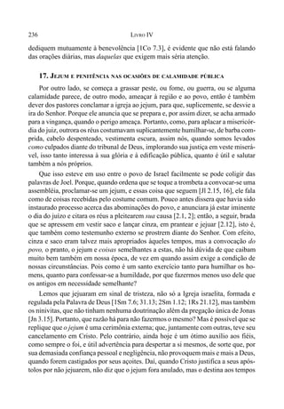 236 LIVRO IV
dediquem mutuamente à benevolência [1Co 7.3], é evidente que não está falando
das orações diárias, mas daquelas que exigem mais séria atenção.
17. JEJUM E PENITÊNCIA NAS OCASIÕES DE CALAMIDADE PÚBLICA
Por outro lado, se começa a grassar peste, ou fome, ou guerra, ou se alguma
calamidade parece, de outro modo, ameaçar à região e ao povo, então é também
dever dos pastores conclamar a igreja ao jejum, para que, suplicemente, se desvie a
ira do Senhor. Porque ele anuncia que se prepara e, por assim dizer, se acha armado
para a vingança, quando o perigo ameaça. Portanto, como, para aplacar a misericór-
dia do juiz, outrora os réus costumavam suplicantemente humilhar-se, de barba com-
prida, cabelo despenteado, vestimenta escura, assim nós, quando somos levados
como culpados diante do tribunal de Deus, implorando sua justiça em veste miserá-
vel, isso tanto interessa à sua glória e à edificação pública, quanto é útil e salutar
também a nós próprios.
Que isso esteve em uso entre o povo de Israel facilmente se pode coligir das
palavras de Joel. Porque, quando ordena que se toque a trombeta a convocar-se uma
assembléia, proclamar-se um jejum, e essas coisa que seguem [Jl 2.15, 16], ele fala
como de coisas recebidas pelo costume comum. Pouco antes dissera que havia sido
instaurado processo acerca das abominações do povo, e anunciara já estar iminente
o dia do juízo e citara os réus a pleitearem sua causa [2.1, 2]; então, a seguir, brada
que se apressem em vestir saco e lançar cinza, em prantear e jejuar [2.12], isto é,
que também como testemunho externo se prostrem diante do Senhor. Com efeito,
cinza e saco eram talvez mais apropriados àqueles tempos, mas a convocação do
povo, o pranto, o jejum e coisas semelhantes a estas, não há dúvida de que caibam
muito bem também em nossa época, de vez em quando assim exige a condição de
nossas circunstâncias. Pois como é um santo exercício tanto para humilhar os ho-
mens, quanto para confessar-se a humildade, por que fazermos menos uso dele que
os antigos em necessidade semelhante?
Lemos que jejuaram em sinal de tristeza, não só a Igreja israelita, formada e
regulada pela Palavra de Deus [1Sm 7.6; 31.13; 2Sm 1.12; 1Rs 21.12], mas também
os ninivitas, que não tinham nenhuma doutrinação além da pregação única de Jonas
[Jn 3.15]. Portanto, que razão há para não fazermos o mesmo? Mas é possível que se
replique que o jejum é uma cerimônia externa; que, juntamente com outras, teve seu
cancelamento em Cristo. Pelo contrário, ainda hoje é um ótimo auxílio aos fiéis,
como sempre o foi, e útil advertência para despertar a si mesmos, de sorte que, por
sua demasiada confiança pessoal e negligência, não provoquem mais e mais a Deus,
quando forem castigados por seus açoites. Daí, quando Cristo justifica a seus após-
tolos por não jejuarem, não diz que o jejum fora anulado, mas o destina aos tempos
 