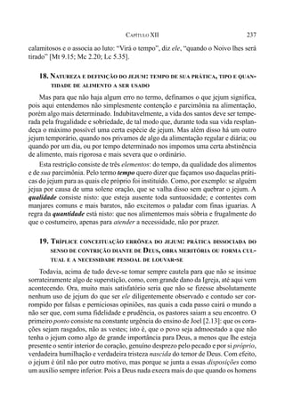 237CAPÍTULO XII
calamitosos e o associa ao luto: “Virá o tempo”, diz ele, “quando o Noivo lhes será
tirado” [Mt 9.15; Mc 2.20; Lc 5.35].
18. NATUREZA E DEFINIÇÃO DO JEJUM: TEMPO DE SUA PRÁTICA, TIPO E QUAN-
TIDADE DE ALIMENTO A SER USADO
Mas para que não haja algum erro no termo, definamos o que jejum significa,
pois aqui entendemos não simplesmente contenção e parcimônia na alimentação,
porém algo mais determinado. Indubitavelmente, a vida dos santos deve ser tempe-
rada pela frugalidade e sobriedade, de tal modo que, durante toda sua vida resplan-
deça o máximo possível uma certa espécie de jejum. Mas além disso há um outro
jejum temporário, quando nos privamos de algo da alimentação regular e diária; ou
quando por um dia, ou por tempo determinado nos impomos uma certa abstinência
de alimento, mais rigorosa e mais severa que o ordinário.
Esta restrição consiste de três elementos: do tempo, da qualidade dos alimentos
e de sua parcimônia. Pelo termo tempo quero dizer que façamos uso daquelas práti-
cas do jejum para as quais ele próprio foi instituído. Como, por exemplo: se alguém
jejua por causa de uma solene oração, que se valha disso sem quebrar o jejum. A
qualidade consiste nisto: que esteja ausente toda suntuosidade; e contentes com
manjares comuns e mais baratos, não excitemos o paladar com finas iguarias. A
regra da quantidade está nisto: que nos alimentemos mais sóbria e frugalmente do
que o costumeiro, apenas para atender a necessidade, não por prazer.
19. TRÍPLICE CONCEITUAÇÃO ERRÔNEA DO JEJUM: PRÁTICA DISSOCIADA DO
SENSO DE CONTRIÇÃO DIANTE DE DEUS, OBRA MERITÓRIA OU FORMA CUL-
TUAL E A NECESSIDADE PESSOAL DE LOUVAR-SE
Todavia, acima de tudo deve-se tomar sempre cautela para que não se insinue
sorrateiramente algo de superstição, como, com grande dano da Igreja, até aqui vem
acontecendo. Ora, muito mais satisfatório seria que não se fizesse absolutamente
nenhum uso de jejum do que ser ele diligentemente observado e contudo ser cor-
rompido por falsas e perniciosas opiniões, nas quais a cada passo cairá o mundo a
não ser que, com suma fidelidade e prudência, os pastores saiam a seu encontro. O
primeiro ponto consiste na constante urgência do ensino de Joel [2.13]: que os cora-
ções sejam rasgados, não as vestes; isto é, que o povo seja admoestado a que não
tenha o jejum como algo de grande importância para Deus, a menos que lhe esteja
presente o sentir interior do coração, genuíno desprezo pelo pecado e por si próprio,
verdadeira humilhação e verdadeira tristeza nascida do temor de Deus. Com efeito,
o jejum é útil não por outro motivo, mas porque se junta a essas disposições como
um auxílio sempre inferior. Pois a Deus nada execra mais do que quando os homens
 