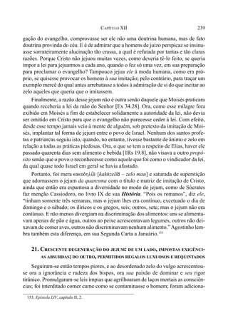 239CAPÍTULO XII
gação do evangelho, comprovasse ser ele não uma doutrina humana, mas de fato
doutrina provinda do céu. E é de admirar que a homens de juízo perspicaz se insinu-
asse sorrateiramente alucinação tão crassa, a qual é refutada por tantas e tão claras
razões. Porque Cristo não jejuou muitas vezes, como deveria tê-lo feito, se queria
impor a lei para jejuarmos a cada ano, quando o fez só uma vez, em sua preparação
para proclamar o evangelho? Tampouco jejua ele à moda humana, como era pró-
prio, se quisesse provocar os homens à sua imitação; pelo contrário, para traçar um
exemplo mercê do qual antes arrebatasse a todos à admiração de si do que incitar ao
zelo aqueles que queria que o imitassem.
Finalmente, a razão desse jejum não é outra senão daquele que Moisés praticara
quando receberia a lei da mão do Senhor [Ex 34.28]. Ora, como esse milagre fora
exibido em Moisés a fim de estabelecer solidamente a autoridade da lei, não devia
ser omitido em Cristo para que o evangelho não parecesse ceder à lei. Com efeito,
desde esse tempo jamais veio à mente de alguém, sob pretexto da imitação de Moi-
sés, implantar tal forma de jejum entre o povo de Israel. Nenhum dos santos profe-
tas e patriarcas seguiu isto, quando, no entanto, tivesse bastante de ânimo e zelo em
relação a todas as práticas piedosas. Ora, o que se tem a respeito de Elias, haver ele
passado quarenta dias sem alimento e bebida [1Rs 19.8], não visava a outro propó-
sito senão que o povo o reconhecesse como aquele que foi como o vindicador da lei,
da qual quase todo Israel em geral se havia afastado.
Portanto, foi mera kakodhli,a/ [kak(zelí* – zelo mau] e saturada de superstição
que adornassem o jejum da quaresma com o título e matriz de imitação de Cristo,
ainda que então era espantosa a diversidade no modo do jejum, como de Sócrates
faz menção Cassiodoro, no livro IX de sua História. “Pois os romanos”, diz ele,
“tinham somente três semanas, mas o jejum lhes era contínuo, excetuado o dia de
domingo e o sábado; os ilíricos e os gregos, seis; outros, sete; mas o jejum não era
contúnuo. E não menos divergiam na discriminação dos alimentos: uns se alimenta-
vam apenas de pão e água, outros ao peixe acrescentavam legumes, outros não dei-
xavam de comer aves, outros não discriminavam nenhum alimento.”Agostinho lem-
bra também esta diferença, em sua Segunda Carta a Januário.153
21. CRESCENTE DEGENERAÇÃO DO JEJUM: DE UM LADO, IMPOSTAS EXIGÊNCI-
AS ABSURDAS; DO OUTRO, PERMITIDOS REGALOS LUXUOSOS E REQUINTADOS
Seguiram-se então tempos piores, e ao desordenado zelo do vulgo acrescentou-
se ora a ignorância e rudeza dos bispos, ora sua paixão de dominar e seu rigor
tirânico. Promulgaram-se leis ímpias que agrilhoaram de laços mortais as consciên-
cias; foi interditado comer carne como se contaminasse o homem; foram adiciona-
153. Epístola LIV, capítulo II, 2.
 