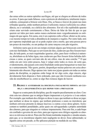 240 LIVRO IV
das umas sobre as outras opiniões sacrílegas, até que se chegou ao abismo de todos
os erros. E para que nada faltasse, com o pretexto de abstinência, totalmente impro-
cedente, começaram a brincar com Deus. Ora, se busca o louvor do jejum nas mais
refinadas iguarias, então nenhum petisco é suficiente; nunca é suficiente ou a abun-
dância, ou a variedade, ou a delícia dos alimentos. Em tal e tão esplêndido aparato
criam estar servindo corretamente a Deus. Deixo de falar do fato de que os que
querem ser tidos por mais santos nunca encheram mais vergonhosamente os estô-
magos do que agora. Em suma, este é seu supremo culto a Deus: abster-se de carne,
e ao mesmo tempo ter toda a abundância de manjares e regalos. Por outro lado, tem
por suprema impiedade que só se pode expiar com a morte, que uma pessoa prove
um pouco de toucinho, ou um pedaço de carne rançosa com pão trigueiro.
Jerônimo narra que já em seu tempo existiam alguns que brincavam com Deus
com tais futilidades. Para que se servissem de óleo, cuidavam que lhes fossem trazi-
das, de toda parte, as mais requintadas iguarias; aliás, para fazer violência à nature-
za, abstinham-se de beber água, mas cuidavam que lhes fossem feitas bebidas deli-
ciosas e caras, as quais sorviam não de um cálice, mas de uma concha.154
O que
então era um vício entre poucos, hoje é vulgar entre todos os ricos; de sorte que,
evidentemente, não jejuam com outra finalidade senão para banquetear-se mais lau-
ta e suntuosamente. Não quero, porém, desperdiçar muitas palavras em coisa abso-
lutamente não obscura. Digo apenas isto: tanto nos jejuns quanto em todas as outras
partes da disciplina, os papistas estão longe de ter algo certo, algo sincero, algo
devidamente bem disposto e bem ordenado, para que não tivessem nenhuma oca-
sião de ensoberbecer-se, como se algo lhes restasse digno de louvor.
22. RIGIDEZ E AUSTERIDADE DA DISCIPLINA INICIALMENTE IMPOSTA AO CLE-
RO, E A DEGENERECÊNCIA QUE DEPOIS VEIO A PREVALECER
Segue-se a outra parte da disciplina, que diz respeito peculiarmente ao clero. Con-
siste esta nos cânones que os antigos bispos impuseram a si próprios e à sua ordem.
Por exemplo, que nenhum dos clérigos se desse à caça; que nenhum se desse ao jogo;
que nenhum se desse às orgias; que nenhum praticasse a usura ou mercância; que
nenhum estivesse presente às danças lascivas e a outras coisas desse gênero. Acres-
centam-se também penalidades, pelas quais era salvaguardada a própria autoridade
dos cânones, para que ninguém os violasse impunemente. Para este fim, a cada bispo
era confiado o governo de seu clero, para que regesse seus clérigos segundo os câno-
nes e os retivesse no dever. Para este fim foram instituídas inspeções e sínodos anuais,
para que, se se encontrasse alguém mais negligente no dever, fosse admoestado; se
alguém caísse em pecado, se lhe aplicasse punição na medida de sua falta.
154. Cartas, LII, 12.
 