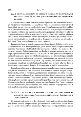 242 LIVRO IV
23. A OBSTINADA IMPOSIÇÃO DO CELIBATO CLERICAL NO ROMANISMO, EM
CONTRASTE COM A ESCRITURA E QUE REDUNDA EM CRASSA IMORALIDADE
DO CLERO
Numa coisa se mostram demasiadamente rigorosos e até mesmo inexoráveis:
em não permitir o matrimônio aos sacerdotes. Não é necessário mencionar a terrível
impunidade que prevalece entre eles de fornicar. E estribados em seu fétido celiba-
to, se fizeram insensíveis a todos os crimes. Contudo, esta proibição mostra clara-
mente quão pestíferas são todas as suas tradições, porque ela não só privou a Igreja
de pastores íntegros e idôneos, mas também acarretou horrenda caudal de iniqüida-
des, e lançou muitas almas no abismo do desespero. Por certo que, quando o matri-
mônio foi interditado aos sacerdotes, tal se deu por ímpia tirania; não só contra a
Palavra de Deus, mas também contra toda a eqüidade.
Em primeiro lugar, a ninguém, por motivo algum, jamais foi lícito proibir o que
o Senhor deixara livre. Em segundo lugar, que o Senhor ordenou expressamente em
sua santa Palavra que esta liberdade não fosse jamais violada, é tão claro que dis-
pensa ser provado. Deixo de considerar que Paulo, em muitas passagens, quer que o
bispo seja marido de uma só esposa [1Tm 3.2; Tt 1.6]. Mas, pode-se dizer algo mais
veemente que aquilo que o Espírito Santo declara que nos últimos tempos surgirão
homens ímpios que proibiriam o casamento, e os denomina não apenas de imposto-
res, mas inclusive de demônios? [1Tm 4.1-3]. Portanto, este é um vaticínio; este é
um sagrado oráculo do Espírito Santo pelo qual ele quis prevenir a Igreja, desde o
início, contra os perigos da doutrina de demônios de se proibir o matrimônio.
Contudo acreditam que se safaram astutamente quando torcem esta sentença em
relação aos montanistas, aos tacianistas, aos encratitas e outros hereges antigos.
Somente eles, dizem os romanistas, condenaram o matrimônio; nós não o condena-
mos, mas apenas excluímos dele a ordem eclesiástica, à qual cremos que o matrimô-
nio não é bem conveniente. Como se esta profecia, além de cumprir-se naqueles,
não se aplicasse também a estes! Como se tão pueril sutileza merecesse ser ouvida!
Negam que proíbam o matrimônio, porque não o proíbem a todos. Pois é exatamen-
te como se um tirano pretendesse que uma lei não é iníqua só porque não afeta a
toda a cidade, mas apenas a uma parte dela.
24. FALÁCIA DA TESE DE QUE O CELIBATO É A MARCA DO CLERO, DIANTE DA
INSISTENTE INJUNÇÃO DO APÓSTOLO AO OFICIALATO DA IGREJA QUANTO
AO MATRIMÔNIO
Objetam dizendo que o povo deve distinguir o sacerdote por algum sinal. Como
se o Senhor também não previsse de que ornamentos os sacerdotes devem distin-
guir-se! Assim sendo, culpam falsamente o Apóstolo de haver perturbado a ordem e
 