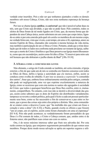 27CAPÍTULO I
verdade estar inseridos. Pois a não ser que tenhamos ajuntados a todos os demais
membros sob nosso Cabeça, Cristo, não nos resta nenhuma esperança da herança
futura.
Por isso se chama Igreja católica, ou universal: que não é possível achar duas ou
três, sem que Cristo seja dividido, o que não se pode fazer. Pelo contrário, todos os
eleitos de Deus foram de tal modo ligados em Cristo, que, da mesma forma que de-
pendem de uma Cabeça única, assim subsistem em um como que corpo único, ligan-
do-se entre si por esta conexão pela qual são unidos os membros de um mesmo corpo,
na verdade feitos um, visto que vivem, a um tempo, em uma só fé, esperança, amor, no
mesmo Espírito de Deus, chamados não somente à mesma herança da vida eterna,
mas também à participação de um só Deus e Cristo. Portanto, ainda que a triste deso-
lação que de todos os lados nos confronta nada proclame ser restante da Igreja, saiba-
mos que a morte de Cristo é frutífera e que Deus preserva sua Igreja maravilhosamen-
te, como que em esconderijos, assim como foi dito a Elias: “Conservei para mim sete
mil homens que não dobraram o joelho diante de Baal” [1Rs 19.18].
3. A IGREJA COMO A COMUNHÃO DOS SANTOS
Não obstante, o artigo do Credo estende-se também, até certa extensão, à Igreja
exterior, a fim de que cada um de nós se contenha em fraterno consenso com todos
os filhos de Deus, defira à Igreja a autoridade que ela merece, enfim, assim se
conduza como ovelha do rebanho. E por isso se associa a expressão “a comunhão
dos santos”, frase que, embora fosse ordinariamente omitida pelos antigos, contudo
não pode ser negligenciada, uma vez que exprime excelentemente a natureza da
Igreja, como se ocorresse que com esta norma os santos são agregados à sociedade
de Cristo: que todos e quaisquer benefícios que Deus lhes confira, entre si, mutua-
mente, compartilhem. No entanto, com isso não se destrói a diversividade das gra-
ças, assim como sabemos que os dons do Espírito são distribuídos variadamente;
tampouco se reverte a ordem política, pela qual é lícito a cada um possuir particular-
mente seus bens, como se faz necessário a fim de conservar-se a paz entre os ho-
mens, que a posse das coisas seja entre eles própria e distinta. Mas, uma comunida-
de se estatui como a descreve Lucas: que “da multidão dos que criam um fosse o
coração e uma a alma” [At 4.32]; e Paulo, quando exorta os efésios a que fossem
“um só corpo, um só espírito, assim como foram chamados em uma só esperança”
[Ef 4.4]. Pois não pode acontecer, se verdadeiramente foram persuadidos de que
Deus é o Pai comum de todos, e Cristo o Cabeça comum, que, unidos entre si de
fraterno amor, não partilhem suas coisas uns com os outros.
Ora, é de nosso máximo interesse saber que fruto nos advenha daí. Por esta
razão cremos na Igreja, que estejamos seguramente persuadidos de que somos seus
membros. Porque deste modo nossa salvação se apóia em suportes seguros e sóli-
 