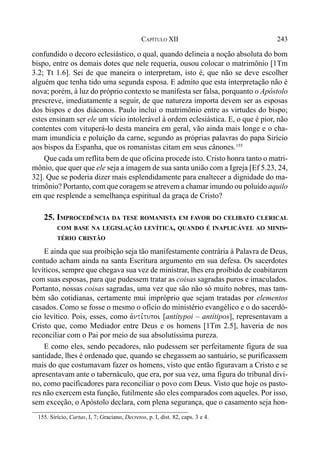 243CAPÍTULO XII
confundido o decoro eclesiástico, o qual, quando delineia a noção absoluta do bom
bispo, entre os demais dotes que nele requeria, ousou colocar o matrimônio [1Tm
3.2; Tt 1.6]. Sei de que maneira o interpretam, isto é, que não se deve escolher
alguém que tenha tido uma segunda esposa. E admito que esta interpretação não é
nova; porém, à luz do próprio contexto se manifesta ser falsa, porquanto o Apóstolo
prescreve, imediatamente a seguir, de que natureza importa devem ser as esposas
dos bispos e dos diáconos. Paulo inclui o matrimônio entre as virtudes do bispo;
estes ensinam ser ele um vício intolerável à ordem eclesiástica. E, o que é pior, não
contentes com vituperá-lo desta maneira em geral, vão ainda mais longe e o cha-
mam imundícia e poluição da carne, segundo as próprias palavras do papa Sirício
aos bispos da Espanha, que os romanistas citam em seus cânones.155
Que cada um reflita bem de que oficina procede isto. Cristo honra tanto o matri-
mônio, que quer que ele seja a imagem de sua santa união com a Igreja [Ef 5.23, 24,
32]. Que se poderia dizer mais esplendidamente para enaltecer a dignidade do ma-
trimônio? Portanto, com que coragem se atrevem a chamar imundo ou poluído aquilo
em que resplende a semelhança espiritual da graça de Cristo?
25. IMPROCEDÊNCIA DA TESE ROMANISTA EM FAVOR DO CELIBATO CLERICAL
COM BASE NA LEGISLAÇÃO LEVÍTICA, QUANDO É INAPLICÁVEL AO MINIS-
TÉRIO CRISTÃO
E ainda que sua proibição seja tão manifestamente contrária à Palavra de Deus,
contudo acham ainda na santa Escritura argumento em sua defesa. Os sacerdotes
levíticos, sempre que chegava sua vez de ministrar, lhes era proibido de coabitarem
com suas esposas, para que pudessem tratar as coisas sagradas puros e imaculados.
Portanto, nossas coisas sagradas, uma vez que são não só muito nobres, mas tam-
bém são cotidianas, certamente mui impróprio que sejam tratadas por elementos
casados. Como se fosse o mesmo o ofício do ministério evangélico e o do sacerdó-
cio levítico. Pois, esses, como avnti,tupoi [antítypoi – antítipos], representavam a
Cristo que, como Mediador entre Deus e os homens [1Tm 2.5], haveria de nos
reconciliar com o Pai por meio de sua absolutíssima pureza.
E como eles, sendo pecadores, não pudessem ser perfeitamente figura de sua
santidade, lhes é ordenado que, quando se chegassem ao santuário, se purificassem
mais do que costumavam fazer os homens, visto que então figuravam a Cristo e se
apresentavam ante o tabernáculo, que era, por sua vez, uma figura do tribunal divi-
no, como pacificadores para reconciliar o povo com Deus. Visto que hoje os pasto-
res não exercem esta função, futilmente são eles comparados com aqueles. Por isso,
sem exceção, o Apóstolo declara, com plena segurança, que o casamento seja hon-
155. Sirício, Cartas, I, 7; Graciano, Decretos, p. I, dist. 82, caps. 3 e 4.
 