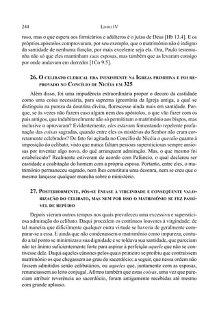 244 LIVRO IV
roso, mas o que espera aos fornicários e adúlteros é o juízo de Deus [Hb 13.4]. E os
próprios apóstolos comprovaram, por seu exemplo, que o matrimônio não é indigno
da santidade de nenhuma função, por mais excelente seja ela. Ora, Paulo testemu-
nha não só que eles mantinham suas esposas, mas também que as levaram consigo
por onde andavam em derredor [1Co 9.5].
26. O CELIBATO CLERICAL ERA INEXISTENTE NA IGREJA PRIMITIVA E FOI RE-
PROVADO NO CONCÍLIO DE NICÉIA EM 325
Além disso, foi uma impudência extraordinária propor o decoro da castidade
como uma coisa necessária, para suprema ignomínia da Igreja antiga, a qual se
distinguiu na pureza da doutrina divina, florescesse ainda mais em santidade. Por-
que, se às vezes não fazem caso algum nem dos apóstolos, o que vão fazer com os
pais antigos, que indubitavelmente não só permitiram o matrimônio aos bispos, mas
inclusive o aprovaram? Evidentemente, eles estavam fomentando repelente profa-
nação das coisas sagradas, quando entre eles os mistérios do Senhor não eram cor-
retamente celebrados? De fato foi agitada no Concílio de Nicéia a questão quanto à
imposição do celibato, visto que nunca faltam pessoas supersticiosas sempre ansio-
sas por inventar algo novo, do quê arranquem admiração. Mas, o que mesmo foi
estabelecido? Realmente estiveram de acordo com Pafúncio, o qual declarou ser
castidade a coabitação do homem com a própria esposa. Portanto, entre eles, o ma-
trimônio permaneceu sagrado, nem lhes constituiu uma desonra, nem se creu que o
mesmo lançasse qualquer mancha sobre o ministério.
27. POSTERIORMENTE, PÔS-SE ÊNFASE À VIRGINDADE E CONSEQÜENTE VALO-
RIZAÇÃO DO CELIBATO, MAS NEM POR ISSO O MATRIMÔNIO SE FEZ PASSÍ-
VEL DE REPÚDIO
Depois vieram outros tempos nos quais prevaleceu uma excessiva e superstici-
osa admiração do celibato. Daqui procedem os contínuos louvores à virgindade; de
tal maneira que dificilmente qualquer outra virtude se haveria de geralmente com-
parar-se a essa. E ainda que não condenassem o matrimônio como impureza, contu-
do a tal ponto se minimizava sua dignidade e se toldava sua santidade, que pareciam
não ter ânimo suficientemente forte para aspirar à perfeição aquele que não se con-
tivesse dele. Daqui aqueles cânones pelos quais primeiro se proibiu que contraíssem
matrimônio os que chegassem ao grau do sacerdócio; a seguir, que nessa ordem não
fossem admitidos senão celibatários, ou aqueles que, juntamente com as esposas,
renunciassem ao leito conjugal.Afirmo também que estas coisas, uma vez que pare-
ciam atribuir reverência ao sacerdócio, foram antigamente recebidas até mesmo
com grande aplauso.
 