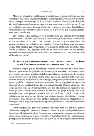 245CAPÍTULO XII
Mas se os adversários apelam para a antigüidade, primeiro respondo que não
somente sob os apóstolos, mas também por alguns séculos depois, existiu a liberda-
de de os bispos se casarem [1Tm 3.2]. Fizeram uso desta liberdade, sem dificulda-
de, os próprios apóstolos e os outros pastores de autoridade primária que sucederam
em seu lugar. Com razão, deve ser-nos de mais relevância o exemplo daquela Igreja
mais antiga do que pensarmos ser-nos ilícito ou indecoroso o que foi, então, recebi-
do e usado com louvor.
Em segundo lugar, quando, devido à grande estima que se tinha da virgindade,
começou então a ser mais desfavorável ao matrimônio, não se impôs a lei do celiba-
to aos sacerdotes de tal modo como se fosse coisa em si mesma necessária, mas
porque preferiria os celibatários aos casados. Em terceiro lugar, digo que não a
exigiu de tal maneira que obrigassem à força a guardar continência ao que não tinha
o dom da mesma. Ora, enquanto punissem as fornicações com leis mui severas,
quanto àqueles que contraíssem matrimônio apenas estatuía isto: que abrissem mão
da função sacerdotal.
28. ABUSOS RELACIONADOS COM O CELIBATO CLERICAL E OPINIÃO DE JERÔ-
NIMO E CRISÓSTOMO QUANTO AO CELIBATO E AO CASAMENTO
Portanto, sempre que, ao defender seu celibato, os defensores desta nova tirania
buscam o pretexto da antigüidade, também sempre se haverá de replicar que restitu-
am em seus sacerdotes aquela castidade antiga, afastem os adúlteros e fornicários,
não permitam lançar-se impunemente a todo gênero de licenciosidade os que não
deixam honesto e pudico uso do leito conjugal, revoguem aquela disciplina obsole-
ta pela qual são contidos todos os desregramentos, livrem a Igreja desta torpeza tão
abominável pela qual já de longa data tem sido deformada. Quando admitirem isto,
então de novo terão de ser admoestados a que não obriguem como necessária esta
coisa que, em si mesma livre, depende do benefício da Igreja. Contudo não estou
dizendo estas coisas porque considere que, sob qualquer condição, se deva ab-
solutamente dar lugar a esses cânones que impõem à ordem eclesiástica o vínculo
do celibato, mas, para que os mais cordatos entendam com que desfaçatez nossos
inimigos, com a alegação do termo antigüidade, infamem o santo matrimônio nos
sacerdotes.
Quanto respeita aos pais cujos escritos subsistem, nem eles mesmos, quando
falavam de sua opinião, excetuado Jerônimo,156
com tão grande malignidade destru-
íram a honradez do matrimônio. Quanto a nós, nos contentaremos com um só encô-
mio de Cristóstorno, porque este, como foi o principal admirador da virgindade, não
pode parecer haver sido mais profuso que outros na recomendação do matrimônio.
156. Contra Joviniano, livro I.
 