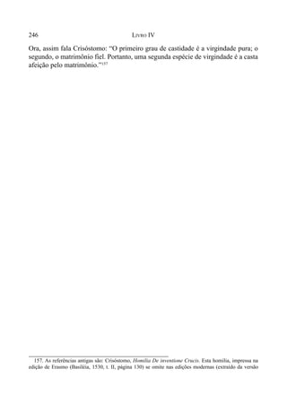 246 LIVRO IV
Ora, assim fala Crisóstomo: “O primeiro grau de castidade é a virgindade pura; o
segundo, o matrimônio fiel. Portanto, uma segunda espécie de virgindade é a casta
afeição pelo matrimônio.”157
157. As referências antigas são: Crisóstomo, Homilia De inventione Crucis. Esta homilia, impressa na
edição de Erasmo (Basiléia, 1530, t. II, página 130) se omite nas edições modernas (extraído da versão
 