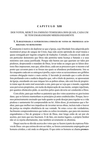 247CAPÍTULO XII
C A P I T U L O XIII
DOS VOTOS, MERCÊ DA EMISSÃO TEMERÁRIA DOS QUAIS, CADA UM
SE TEM EMARANHADO MISERANDAMENTE
1. A DEGENERADA E SUPERSTICIOSA EMISSÃO DE VOTOS OU PROMESSAS ACO-
ROÇOADA NO ROMANISMO
Certamente é motivo de deplorar-se que a Igreja, cuja liberdade fora adquirida pelo
inestimável preço do sangue de Cristo, haja sido assim oprimida de cruel tirania e
quase esmagada por ingente congérie de tradições. Contudo, a loucura de cada um
em particular demonstra que Deus não permitiu tanta licença a Satanás e a seus
ministros sem causa justificada. Porque não bastou aos que queriam ser tidos por
piedosos, desprezando o mandato de Deus, levar todas as cargas que os falsos dou-
tores lhes impuseram, mas que, além disso, cada um as procurava por si mesmo a tal
ponto que cavaram para si as fossas nas quais se afundasse profundamente. Isto se
fez enquanto cada um se entregou à porfia, cujos votos se acrescentasse aos grilhões
comuns obrigação maior e mais estrita. E havendo já ensinado que o culto divino
fora profanado com a audácia daqueles que, sob o título de pastores, se aposssaram
da Igreja, enredando em suas iníquas leis as pobres almas, não está fora de propósi-
to tratar aqui de outro mal associado a este, para que se veja que o mundo, seguindo
seus perversos propósitos, em razão da depravação de sua mente, sempre repeliram,
por quantos obstáculos pôde, os auxílios pelos quais deveria ser conduzido a Deus.
Com efeito, para que melhor se patenteie que dos votos acarretou-se gravíssimo
dano, que os leitores mantenham os princípios já antes estabelecidos. Porque, have-
mos primeiramente ensinado que tudo quanto se pode desejar para regular-se a vida
piedosa e santamente foi compreendido na lei. Além disso, já ensinamos que o Se-
nhor, para que melhor nos impedisse de inventar novas obras, incluiu todo o louvor
da justiça na simples obediência de sua vontade. Se estas coisas são verdadeiras,
facilmente compreenderemos que todos os cultos inventados, que para nós mesmos
engendramos a fim de granjear o favor de Deus, mui longe estão de ser por ele
aceitos, por mais que nos fascinem. E de fato, em muitos lugares, o próprio Senhor
não só os rejeita abertamente, mas também severamente os abomina.
Daqui suscita-se dúvida acerca dos votos que se fazem à parte da expressa Pala-
vra de Deus: em que estima devem ser tidos, se forem corretamente empregados por
homens cristãos, e até onde os obriguem. O que entre os homens se chama promes-
 