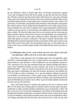 248 LIVRO IV
sa, em referência a Deus se chama voto. Mas, aos homens prometemos aquelas
coisas que ou julgamos haver-lhes de ser gratas, ou que lhes devemos por obriga-
ção. Portanto, é preciso que haja muito maior observância nos votos que se dirigem
a Deus, pois não se pode tratar com ele senão com a máxima seriedade. Nisto se tem
estendido espantosamente a superstição; pois os homens faziam votos a Deus e lhe
prometiam, no momento, sem qualquer discernimento e discriminação, tudo quanto
lhes vinha à mente e à boca. Daqui aqueles despautérios, mais ainda, aqueles mons-
truosos absurdos de votos entre os pagãos com os quais demasiado insolentemente
zombavam de seus deuses. E prouvera que esta audácia não fosse também imitada
pelos cristãos! De fato isto longe estava de ser conveniente, porém vemos que por
alguns séculos nada foi mais comum do que esta improbidade: que, desprezada a
cada passo a lei de Deus, todo o povo ardesse de insano empenho de fazer votos
sobre tudo quanto em sonho os deleitasse. Não quero exagerar odiosamente, nem
detalhadamente enumerar quão gravemente e de quantos modos aqui se pecou; mas
tudo indica que fica bem dizer isto de passagem, para que se veja melhor que, ao
tratar-se dos votos, de modo algum estamos suscitando dúvida acerca de coisa su-
pérflua.
2. A PRIMEIRA PRECAUÇÃO A SER TOMADA QUANTO AOS VOTOS: VISTO QUE
SÃO DIRIGIDOS A DEUS, DEVE-SE EVITAR TODA TEMERIDADE
Com efeito, se não queremos errar em julgar quais votos são legítimos, quais
são falsos, convém ponderar três coisas, a saber: quem é esse a quem o voto é feito;
quem somos nós que fazemos o voto; finalmente, com que propósito fazemos o
voto. A primeira visa a isto: que lembremos bem que estamos tratando com Deus, a
quem nossa obediência deleita em grau máximo, que todas as evqeloqrhskei,aj
[$th$l(thr@skeí*s – cultos ou religiões engendradas pelo desejo humano], por mais
belas que sejam e esplêndidas aos olhos dos homens, declara que são malditas [Cl
2.23]. Se todos os cultos voluntários, isto é, que nós próprios cogitamos à parte de
seu mandado, são abomináveis a Deus, segue-se que nenhum pode ser-lhe aceito
senão aquele que seja aprovado por sua Palavra. Portanto, não assumamos para nós
tanto de liberdade que ousemos votar a Deus o que não tenha nenhum testemunho
de como seja por ele apreciado.
Ora, o que Paulo ensina ser pecado tudo quanto se faz sem o concurso da fé
[Rm 14.23], sendo uma sentença geral se estende a todas as nossas ações, mas prin-
cipalmente se aplica quando dirigimos diretamente nosso pensamento a Deus. De
fato, se até em coisas de somenos importância, como Paulo aí discutindo acerca da
distinção de alimentos, deslizamos ou erramos onde não reluz a certeza da fé, quan-
to mais de modéstia se há de aplicar quando temos uma coisa de importância máxi-
ma! Porque realmente não há coisa que mais devemos levar a sério do que tudo
 