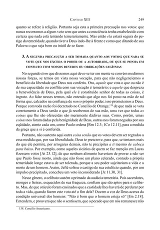 249CAPÍTULO XIII
quanto se refere à religião. Portanto seja esta a primeira precaução nos votos: que
nunca recorramos a algum voto sem que antes a consciência tenha estabelecido com
certeza que nada está tentando temerariamente. Mas então ela estará segura do pe-
rigo da temeridade, quando tiver a Deus indo-lhe à frente e como que ditando de sua
Palavra o que seja bom ou inútil de se fazer.
3. A SEGUNDA PRECAUÇÃO A SER TOMADA QUANTO AOS VOTOS: QUE NADA SE
VOTE QUE NOS EXCEDA O PODER OU A AUTORIDADE, OU QUE SE PONHA EM
CONFLITO COM NOSSOS DEVERES OU OBRIGAÇÕES LEGÍTMAS
No segundo item que dissemos aqui deve-se ter em mente se convém medirmos
nossas forças, se temos em vista nossa vocação, para que não negligenciemos o
benefício da liberdade que Deus nos conferiu. Ora, aquele que vota o que ou não é
de sua capacidade ou conflita com sua vocação é temerário; e aquele que despreza
a benevolência de Deus, pela qual ele é constituído senhor de todas as coisas, é
ingrato. Ao falar nesses termos, não entendo que algo nos foi posto na mão de tal
forma que, calcados na confiança de nosso próprio poder, isso prometemos a Deus.
Porque com toda razão foi decretado no Concílio de Orange,158
de que nada se vota
corretamente a Deus senão o que já recebemos de sua mão, uma vez que todas as
coisas que lhe são oferecidas são meramente dádivas suas. Como, porém, umas
coisas nos foram dadas pela benignidade de Deus, outras nos foram negadas por sua
eqüidade, atente cada um, como Paulo ordena [Rm 12.3; 1Co 12.11], para a medida
da graça que a si é conferida.
Portanto, não sustento aqui outra coisa senão que os votos devem ser regrados a
essa medida que, por sua liberalidade, Deus te prescreve, para que, se tentares mais
do que ele permite, por arrogares demais, não te precipites a ti mesmo de cabeça
para baixo. Por exemplo, como aqueles sicários de quem se faz menção em Lucas
fizessem votos [At 23.12], de que nenhum alimento haveriam de provar a não ser
que Paulo fosse morto, ainda que não fosse um plano celerado, contudo a própria
temeridade longe estava de ser tolerada, porque a seu poder sujeitariam a vida e a
morte de um homem. Assim, Jefté sofreu o castigo de sua estultície quando, por um
impulso precipitado, concebeu um voto inconsiderado [Jz 11.30, 31].
Nesse gênero, o celibato sustém o primado da audácia temerária. Pois sacerdotes,
monges e freiras, esquecidos de sua fraqueza, confiam que são aptos para o celiba-
to. Mas, de que oráculo foram ensinados que a castidade lhes haverá de perdurar por
toda a vida, quando fazem este voto até o fim dela? Ouvem a voz de Deus acerca da
condição universal dos homens: “Não é bom que o homem esteja só” [Gn 2.18].
Entendem, e prouvera que não o sentissem, que o pecado que em nós remanesce não
158. Concílio Arausicano.
 