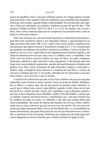 250 LIVRO IV
carece de aguilhões cruéis. Com que confiança ousam eles refugar aquela vocação
geral para toda a vida, quando o dom da continência seja concedido mais freqüente-
mente por certo tempo, segundo bafeje a oportunidade? Em tal obsessão, não espe-
ram a Deus por auxiliador; ao contrário, lembrem-se antes do que foi dito: “Não
tentarás o Senhor teu Deus” [Dt 6.16; Mt 4.7; Lc 4.12]. No entanto, isto é tentar a
Deus: lutar contra a natureza dada por ele e desprezar seus presentes dons, como se
nada nos dissessem respeito.
Estes não só fazem isto, mas até ousam denominar o matrimônio de poluição, o
qual Deus não considerou alheio à sua majestade instituir, o qual pronunciou ser
digno de honra entre todos [Hb 13.4], o qual Cristo, nosso Senhor, santificou com
sua presença, que dignou associar a seu primeiro milagre [Jo 2.1-11], somente para
que qualquer um enalteça com miríficos encômios ao celibato. Como se de fato eles
próprios, em seu viver, o qual todavia mui impudentemente chamam angélico, não
oferecem luminosa prova de que uma coisa é o celibato; outra, a virgindade. Com
efeito com isso fazem excessiva injúria aos anjos de Deus, aos quais comparam
fornicários, adúlteros e algo muito pior e mais repugnante. E obviamente aqui bem
longe está a necessidade de argumentos, quando são manifestamente refutados pela
própria coisa. Pois vemos claramente de quão horrendos castigos a cada passo o
Senhor vinga a arrogância desta natureza e o desprezo de seus dons a resultar de
excessiva confiança pessoal. E, por pudor, abstenho-me de mencionar os pecados
mais ocultos; e já é excessivo o que se insinua.
E está fora de controvérsia que não se deve fazer nenhum voto que nos seja para
empecilho a que sirvamos a nossa vocação. Como se um pai de família, abandona-
dos os filhos e a esposa, faça voto de que haverá de assumir outros misteres; ou
aquele que é idôneo para exercer cargo público, quando é eleito, faça voto de que
haverá de ser cidadão privado. O que, pois, signifique o que já dissemos quanto a
que não se deve desprezar nossa liberdade, contém certa dificuldade, a menos que
se explique. Exposto em termos breves, o significado é que, visto que o Senhor nos
fez senhores de todas as coisas e as submeteu a nós, para que usemos delas para
nossa comodidade, não temos de esperar que façamos um serviço a Deus, subme-
tendo-nos as coisas exteriores que devem servir-nos de auxílio. Por isso estou di-
zendo que alguns procuram obter o louvor da humildade disto: se se enredilham em
muitas observâncias, das quais Deus quis não em vão que fôssemos livres e isentos.
Daí, se queremos evitar este perigo, lembremo-nos sempre que de modo algum de-
vemos desgarrar-nos dessa economia que o Senhor instituiu na Igreja Cristã.
 