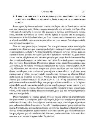 251CAPÍTULO XIII
4. A TERCEIRA PRECAUÇÃO A SER TOMADA QUANTO AOS VOTOS: QUE SEJAM
APROVADOS POR DEUS OS VOTOS DE AÇÃO DE GRAÇAS E OS VOTOS DE COM-
PUNÇÃO
Passo agora àquilo que coloquei em terceiro lugar, que de fato importa muito
com que intenção o voto é feito, caso queiras que ele seja aprovado por Deus. Ora,
visto que o Senhor olha o coração, não a aparência externa, acontece que a mesma
coisa, mudado o propósito da mente, ora lhe agrada e é aceita, ora lhe desagrada
intensamente.Aabstinência de vinho, se fazes voto de modo como se nela subsistis-
se algo de santidade, estás sendo supersticioso; se visas a outro fim não pervertido,
ninguém pode desaprovar.
Mas até onde posso julgar, há quatro fins aos quais nossos votos nos dirigirão
corretamente, dos quais, por interesse pedagógico, dois aplico ao tempo pretérito; e
os dois restantes, ao futuro. Ao tempo pretérito pertencem os votos com os quais ou
atestamos nossa gratidão para com Deus pelos benefícios recebidos, ou, para demo-
ver-se sua ira, exigimos de nós mesmos punição por causa dos delitos cometidos.
Aos primeiros chamemos, se quisermos, exercícios de ação de graças; aos segun-
dos, exercícios de penitência. Do primeiro gênero temos exemplo nos dízimos que
Jacó votava, se o Senhor o reconduzisse incólume, do exílio à terra natal [Gn 28.20-
22]. Além disso, nos sacrifícios antigos das ofertas pacíficas, que reis e chefes pie-
dosos, estando para empreender uma guerra justa, votavam haver de oferecer, caso
alcançassem a vitória; ou, na verdade, quando eram premidos de alguma dificul-
dade maior, se o Senhor os livrasse. Assim se deve entender todos os lugares nos
Salmos que falam de votos [Sl 22.25; 56.12; 61.8; 116.14-18]. Votos desta natureza
podem nos ser de uso também hoje, sempre que o Senhor nos livrar ou de alguma
calamidade, ou de uma enfermidade penosa, ou de qualquer outro perigo grave.
Pois não prejudica o ofício do homem piedoso então consagrar a Deus uma oblação
votiva, como símbolo solene de reconhecimento, para que não pareça ingrato para
com sua benignidade.
De que natureza é o segundo gênero de votos bastará apenas um exemplo fami-
liar para mostrá-lo. Se alguém, pelo vício da gula, haja caído em alguma ignomínia,
nada impedirá que, a fim de castigar-se sua intemperança, renuncie por algum tem-
po a toda suntuosidade de manjares, fazendo voto disto para obrigar-se mais estrita-
mente. Contudo, não estou estatuindo uma lei perpétua àqueles que hajam transgre-
dido de modo semelhante; pelo contrário, estou mostrando o que é lícito fazer àque-
les que julguem que tal voto lhes é útil. Portanto, assim considero lícito voto desta
natureza, e ao mesmo tempo o deixo facultativo.
 