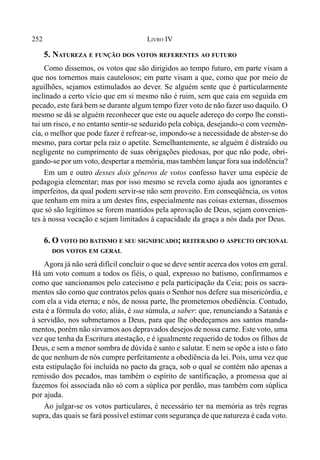 252 LIVRO IV
5. NATUREZA E FUNÇÃO DOS VOTOS REFERENTES AO FUTURO
Como dissemos, os votos que são dirigidos ao tempo futuro, em parte visam a
que nos tornemos mais cautelosos; em parte visam a que, como que por meio de
aguilhões, sejamos estimulados ao dever. Se alguém sente que é particularmente
inclinado a certo vício que em si mesmo não é ruim, sem que caia em seguida em
pecado, este fará bem se durante algum tempo fizer voto de não fazer uso daquilo. O
mesmo se dá se alguém reconhecer que este ou aquele adereço do corpo lhe consti-
tui um risco, e no entanto sentir-se seduzido pela cobiça, desejando-o com veemên-
cia, o melhor que pode fazer é refrear-se, impondo-se a necessidade de abster-se do
mesmo, para cortar pela raiz o apetite. Semelhantemente, se alguém é distraído ou
negligente no cumprimento de suas obrigações piedosas, por que não pode, obri-
gando-se por um voto, despertar a memória, mas também lançar fora sua indolência?
Em um e outro desses dois gêneros de votos confesso haver uma espécie de
pedagogia elementar; mas por isso mesmo se revela como ajuda aos ignorantes e
imperfeitos, da qual podem servir-se não sem proveito. Em conseqüência, os votos
que tenham em mira a um destes fins, especialmente nas coisas externas, dissemos
que só são legítimos se forem mantidos pela aprovação de Deus, sejam convenien-
tes à nossa vocação e sejam limitados à capacidade da graça a nós dada por Deus.
6. O VOTO DO BATISMO E SEU SIGNIFICADO; REITERADO O ASPECTO OPCIONAL
DOS VOTOS EM GERAL
Agora já não será difícil concluir o que se deve sentir acerca dos votos em geral.
Há um voto comum a todos os fiéis, o qual, expresso no batismo, confirmamos e
como que sancionamos pelo catecismo e pela participação da Ceia; pois os sacra-
mentos são como que contratos pelos quais o Senhor nos defere sua misericórdia, e
com ela a vida eterna; e nós, de nossa parte, lhe prometemos obediência. Contudo,
esta é a fórmula do voto; aliás, é sua súmula, a saber: que, renunciando a Satanás e
à servidão, nos submetamos a Deus, para que lhe obedeçamos aos santos manda-
mentos, porém não sirvamos aos depravados desejos de nossa carne. Este voto, uma
vez que tenha da Escritura atestação, e é igualmente requerido de todos os filhos de
Deus, e sem a menor sombra de dúvida é santo e salutar. E nem se opõe a isto o fato
de que nenhum de nós cumpre perfeitamente a obediência da lei. Pois, uma vez que
esta estipulação foi incluída no pacto da graça, sob o qual se contém não apenas a
remissão dos pecados, mas também o espírito de santificação, a promessa que aí
fazemos foi associada não só com a súplica por perdão, mas também com súplica
por ajuda.
Ao julgar-se os votos particulares, é necessário ter na memória as três regras
supra, das quais se fará possível estimar com segurança de que natureza é cada voto.
 