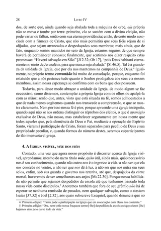 28 LIVRO IV
dos, de sorte que, ainda quando seja abalada toda a máquina do orbe, ela própria
não se mova e tombe por terra: primeiro, ela se sustém com a divina eleição, não
pode variar ou falhar, senão com sua eterna providência; então, de certo modo asso-
ciada com a firmeza de Cristo, que não mais permitirá que seus fiéis sejam de si
alijados, que sejam arrancados e despedaçados seus membros; mais ainda, que de
fato, enquanto somos mantidos no seio da Igreja, estamos seguros de que sempre
haverá de permanecer conosco; finalmente, que sentimos nos dizer respeito estas
promessas: “Haverá salvação em Sião” [Jl 2.32; Ob 17], “pois Deus habitará eterna-
mente no meio de Jerusalém, para que nunca seja abalada” [Sl 46.5]. Tal é a grande-
za da unidade da Igreja, que por ela nos mantemos na companhia de Deus.4
Igual-
mente, no próprio termo comunhão há muito de consolação, porque, enquanto foi
estatuído que a nós pertence tudo quanto o Senhor prodigaliza aos seus e a nossos
membros, assim nossa esperança se confirma com os bens que eles possuem.
Todavia, para desse modo abraçar a unidade da Igreja, de modo algum se faz
necessário, como dissemos, contemplar a própria Igreja com os olhos ou apalpá-la
com as mãos; senão que, antes, visto que está situada na fé, somos admoestados a
que de nada menos cogitemos quando nos transcede a compreensão, o que se mos-
tra claramente. Nem por isso nossa fé é pior, porque apreende uma Igreja incógnita,
quando aqui não se nos ordena distinguir os réprobos dos eleitos, o que é apanágio
exclusivo de Deus, não nosso, mas estabelecer seguramente em nossa mente que
todos aqueles que, pela clemência de Deus o Pai, mediante a operação do Espírito
Santo, vieram à participação de Cristo, foram separados para pecúlio de Deus e sua
propriedade peculiar, e, quando formos do número destes, seremos coparticipantes
de tão imensurável graça.
4. A IGREJA VISÍVEL, MÃE DOS FIÉIS
Contudo, uma vez que agora nosso propósito é discorrer acerca da Igreja visí-
vel, aprendamos, mesmo do mero título mãe, quão útil, ainda mais, quão necessário
nos é seu conhecimento, quando não outro nos é o ingresso à vida, a não ser que ela
nos conceba no ventre, a não ser que nos dê à luz, a não ser que nos nutra em seus
seios, enfim, sob sua guarda e governo nos retenha, até que, despojados da carne
mortal, haveremos de ser semelhantes aos anjos [Mt 22.30]. Porque nossa habilida-
de não permite que sejamos despedidos da escola até que tenhamos passado toda
nossa vida como discípulos.5
Anotemos também que fora de seu grêmio não há de
esperar-se nenhuma remissão de pecados, nem qualquer salvação, como o atestam
Isaías [37.32] e Joel [2.32], aos quais subscreve Ezequiel, quando denuncia que no
4. Primeira edição: “Tanto pode a participação na Igreja que em associação com Deus nos contenha.”
5. Primeira edição: “Ora, nem sofre nossa fraqueza sermo[-lhe] despedidos da escola até que alunos [lhe]
hajamos sido pelo curso todo da vida.”
 