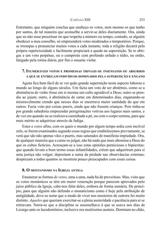 253CAPÍTULO XIII
Entretanto, que ninguém conclua que enalteço os votos, nem mesmo os que tenho
por santos, de tal maneira que aconselhe a servir-se deles diariamente. Ora, ainda
que eu não ouse preceituar no que respeita a número ou tempo, contudo, se alguém
obedecer a meu conselho, só empreenderá votos moderados e temporários. Porque,
se irrompas a pronunciar muitos votos a cada instante, toda a religião decairá pela
própria repeticiosidade e facilmente propiciará a queda na superstição. Se te obri-
gas a um voto perpétuo, ou o cumprirás com profundo enfado e tédio, ou então,
fatigado pela rotina diária, por fim o ousarás violar.
7. INUMERÁVEIS VOTOS E PROMESSAS TRIVIAIS OU INSENSATOS OU ABSURDOS
A QUE SE ENTREGAM INDIVÍDUOS DOMINADOS PELA SUPERSTIÇÃO E ENGANO
Agora fica bem fácil de se ver quão grande superstição neste aspecto laborou o
mundo ao longo de alguns séculos. Um fazia um voto de ser abstêmio, como se a
abstinência de vinho fosse em si mesma um culto agradável a Deus; outro se pren-
dia ao jejum; outro, à abstinência de carne em determinados dias, enganando-se
miseravelmente crendo que nesses dias se encerrava maior santidade do que em
outros. Fazia voto por coisas pueris, ainda que não fossem crianças. Pois tinha-se
por grande sabedoria empreender peregrinações votivas aos lugares mais santos, e
de vez em quando ou se realizava caminhada a pé, ou com o corpo seminu, para que
mais mérito se adquirisse através da fadiga.
Estes e votos afins, com os quais o mundo por algum tempo ardia com incrível
zelo, se forem examinados segundo essas regras que estabelecemos previamente, se
verá que são não apenas vãos e pueris, mas saturados de manifesta impiedade. Ora,
de qualquer maneira que a carne os julgar, não há nada que mais abomina a Deus do
que os cultos fictícios. Acresçam-se a isso estas opiniões perniciosas e hipócritas:
que quando levam a bom termo essas infantilidades, crêem que adquiriram para si
uma justiça não vulgar; depositam a suma da piedade nas observâncias externas;
desprezam a todos quantos se mostrem pouco preocupados com essas coisas.
8. O MONTANISMO NA IGREJA ANTIGA
Enumerar as formas de votos, uma a uma, nada há de proveitoso. Mas, visto que
os votos monásticos se têm em maior veneração porque parecem aprovados pelo
juízo público da Igreja, cabe-nos falar deles, embora de forma sumária. De princí-
pio, para que alguém não defenda o monaticismo como é hoje pela atribuição de
antigüidade, deve-se notar que o modo de viver nos mosteiros de outrora foi muito
distinto. Aqueles que queriam exercitar-se a plena austeridade e paciência para aí se
retiravam. Narra-se que a disciplina se assemelhava à que se usava nos dias de
Licurgo ante os lacedemônios; inclusive era muitíssimo austera. Dormiam no chão,
 
