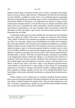 254 LIVRO IV
bebiam somente água, o alimento era pão, ervas e raízes; os manjares mais impor-
tantes estavam no azeite e grãos-de-bico. Abstinham-se de todo meio de subsistên-
cia mais refinado e cuidado do corpo. Estas coisas poderiam parecer exageradas,
não fossem transmitidas por testemunhas que as viram e experimentaram: Gregório
Nazianzeno, Basílio e Crisóstomo. Com rudimentos tais, de fato os monges se pre-
paravam para encargos maiores. À luz do fato de que os colégios monásticos eram
então como que os seminários da ordem eclesiástica, são prova bastante clara os
que há pouco mencionamos, visto que, educados todos em mosteiros, foram dali
chamados ao ofício episcopal, o que ocorreu com outros muitos grandes varões e
destacados em seu tempo.
E Agostinho mostra que era comum também em seu tempo que os monastérios
proviam a Igreja de clérigos. Pois assim se dirige aos monges da ilha Caprária:
“Mas, irmãos, exortamo-vos no Senhor que guardeis vosso propósito e persevereis
até o fim; e se vossa mãe, a Igreja, tiver necessidade de vosso labor, não o empreen-
dais com ávida ambição, nem o rejeiteis com complacente indolência; ao contrário,
obedecei a Deus com um coração terno. Não coloqueis vosso ócio acima das neces-
sidades da Igreja, à qual, se os bons não querem ministrar e assistir e servir a dar à
luz a seus filhos, também os vossos haveríeis chegado a nascer nela.”159
Mas ele está
falando a respeito do ministério por meio do qual os fiéis nascem espiritualmente.
De igual modo, a Aurélio: “Dão não só ocasião de queda a si próprios, mas também
se faz indigníssima injúria à ordem dos clérigos, se os desertores dos mosteiros se
acolhem à milícia do clericato, quando, entretanto, não costumamos tomar para o
clero dentre aqueles que permanecem no mosteiro, senão os mais provados e me-
lhores. A não ser que, talvez, como diz o vulgo, o mau flaustista seja bom músico,
assim também se caçoará de nós: o mau monge é o bom clérigo. É extremamente
deplorável se elevamos os monges a tão ruinosa soberba e julgamos dignos de tão
grave orgulho os clérigos, quando, por fim, até o bom monge dificilmente faça o
bom clérigo, se lhe assiste suficiente continência e no entanto falta a doutrina neces-
sária.”160
Destas citações se faz evidente que se costumava preparar homens piedosos
para o governo da Igreja mediante a disciplina monástica, de sorte que assumissem
mais aptos e melhor formados tão grande ofício. Não que todos chegassem a este
fim, ou mesmo o pretendessem, quando em sua maioria fossem homens letrados;
mas, os que eram idôneos, esses eram escolhidos.
159. Carta 48, 2, a Eudóxio.
160. Carta 60, a Aurélio.
 