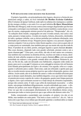 255CAPÍTULO XIII
9. O MONASTICISMO COMO DESCRITO POR AGOSTINHO
O próprio Agostinho, em principalmente dois lugares, descreve a forma do mo-
nasticismo antigo; a saber, no livro intitulado De Moribus Ecclesiae Catholicae
[Dos Costumes da Igreja Católica], onde opõe às calúnias dos maniqueus a santida-
de dos monges cristãos; e em outro livro ao qual intitulou De Opere Monachörum
[Da Obra dos Monges], onde investe contra certos monges degenerados que haviam
começado a corromper essa instituição.Aqui reunirei também a suma dessas coisas
que ele ensina, empregando mínimo possível de palavras: “Desprezadas”, diz ele,
“as seduções deste mundo, congregados em uma vivenda comum, mui casta e mui
santa, passam o tempo juntos, vivendo em orações, leituras, discussões, destituídos
de toda e qualquer soberba, sem se deixar perturbar por nenhuma obstinação, nem
dominados por nenhuma inveja. Ninguém possui alguma coisa pessoal; ninguém é
oneroso a alguém. Com as próprias mãos fazem aquelas coisas com as quais não só
o corpo possa ser sustentado, mas também para que sua mente não seja desviada de
Deus. O produto de seu labor, porém, entregam àqueles a quem chamam decanos.
Mas esses decanos, dispondo tudo com grande solicitude, prestam conta a um a
quem chamam pai.161
Estes pais, com efeito, são não só mui santos nos costumes,
mas também mui excelentes na doutrina divina, excelsos em todas as musas, desti-
tuídos de toda soberba ocupam-se desses a quem chamam filhos, com sua grande
autoridade em ordenar e com grande vontade deles em obedecer. Reúnem-se, po-
rém, no fim do dia, cada um deixando seus habitáculos, enquanto estão ainda em
jejum, para ouvir a esse pai. E reúnem-se com cada pai no mínimo três mil homens
(está falando principalmente do Egito e do oriente). Em seguida, refaz-se o corpo,
quanto é suficiente para a saúde e bem-estar, cada um refreando o apetite para que
não se exceda mesmo nessas próprias iguárias que estão à disposição, parcas e mui
sóbrias.Assim sendo, não só se abstêm de carnes e vinho em medida suficiente para
que os desejos sejam domados, mas também daquelas coisas que tanto mais impul-
sivamente provocam o apetite do ventre e da garganta, quanto mais limpas parecem
a alguns; com o quê costumam escusar-se o torpe desejo de alimentos requintados,
porque não comem carne. E tudo o que sobra da manutenção necessária – e sobra
muito, seja porque trabalham diligentemente, ou pela sobriedade que usam – o dis-
tribuem aos pobres com maior diligência com que se põem a ganhá-los para eles.
Uma vez que não se preocupam absolutamente de ter abundância destas coisas,
procuram por todos os meios possíveis que o que sobrou não demore entre eles.”162
Então, rememorada a austeridade cujo exemplos ele próprio vira não só em
Milão, mas também em outra parte: “Em meio a essas condicões”, diz ele, “não se
insta com a que faça coisas árduas que não pode agüentar; a nenhum deles se impõe
161. Deste título pai (abba) procede o de abade.
162. Dos Costumes da Igreja Católica, livro I, capítulo XXXI, 67.
 