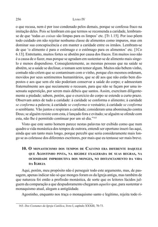 256 LIVRO IV
o que recusa, nem é por isso condenado pelos demais, porque se confessa fraco na
imitação deles. Pois se lembram em que termos se recomenda a caridade, lembram-
se de que ‘todas as coisas são limpas para os limpos’ etc. [Tt 1.15]. Por isso põem
todo cuidado em não rejeitar nenhuma classe de alimentos como impuros, mas em
dominar sua concupiscência e em manter a caridade entre os irmãos. Lembram-se
de que ‘o alimento é para o estômago e o estômago para os alimentos’ etc. [1Co
6.13]. Entretanto, muitos fortes se abstêm por causa dos fracos. Em muitos isso não
é a causa de o fazer, mas porque se agradam em sustentar-se de alimento mais singe-
lo e menos dispendioso. Conseqüentemente, as mesmas pessoas que na saúde se
abstêm, se a saúde se declinar, o tomam sem temor algum. Muitos não bebem vinho,
contudo não crêem que se contaminam com o vinho, porque eles mesmos ordenam,
movidos por seus sentimentos humanitários, que se dê aos que não estão bem dis-
postos e aos que sem ele não poderiam conservar a saúde do corpo; e admoestam
fraternalmente aos que neciamente o recusam, para que não se façam por uma in-
sensata superstição, por serem mais débeis que santos. Assim, exercitam diligente-
mente a piedade; sabem, porém, que o exercício do corpo se estende a curto prazo.
Observam antes de tudo a caridade: à caridade se conforma o alimento; à caridade
se conforma a palavra; à caridade se conforma o vestuário; à caridade se conforma
o semblante. Vão juntos e respiram a caridade; consideram uma abominação contra
Deus; se alguém resiste com esta, é lançado fora e evitado; se alguém se ofende com
esta, não lhe é permitido continuar por um só dia.”163
Visto que este santo homem parece nestas palavras ter exibido como que num
quadro a vida monástica dos tempos de outrora, entendi ser oportuno inseri-las aqui,
ainda que um tanto mais longo, porque percebi que seria consideramente mais lon-
go se as coletasse dos diferentes escritores, por mais que eu tentasse ser mais breve.
10. O MONASTICISMO DOS TEMPOS DE CALVINO ERA DIFERENTE DAQUELE
QUE AGOSTINHO PINTA, NA RIGIDEZ EXAGERADA DE SUAS REGRAS, NA
OCIOSIDADE IMPRODUTIVA DOS MONGES, NO DISTANCIAMENTO DA VIDA
DA IGREJA
Aqui, porém, meu propósito não é perseguir todo este argumento, mas, de pas-
sagem, apenas indicar não só que monges foram os da Igreja antiga, mas também de
que natureza foi então a profissão monástica, de sorte que os leitores lúcidos jul-
guem da comparação a que despudoramento chegaram aqueles que, para sustentar o
monaquismo atual, alegam a antigüidade.
Agostinho, enquanto nos traça o monaquismo santo e legítimo, rejeita todo ri-
163. Dos Costumes da Igreja Católica, livro I, capítulo XXXIII, 70-73.
 
