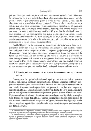 257CAPÍTULO XIII
gor nas coisas que são livres, de acordo com a Palavra de Deus.164
Com efeito, não
há nada que se exija severamente hoje. Pois julgam ser crime imperdoável que al-
guém se aparte sequer um mínimo quanto à cor ou modo de vestir-se, ou do tipo de
alimento e outras cerimônias frívolas pelo estilo.165
Agostinho contende com vee-
mência que não é lícito aos monges viverem ociosos dos bens alheios. Ele nega que
em seu tempo haja tal exemplo de um mosteiro bem regulado. Nossos monges situ-
am no ócio a parte principal de sua santidade. Ora, se lhes for eliminado o ócio,
onde estará aquela vida contemplativa com que se gloriam de sobrepujar aos demais
homens e equiparar-se quase no nível dos anjos? Enfim, Agostinho requer um mo-
naquismo que outra coisa não seja senão um exercício e auxílio aos deveres da
piedade que a todos os cristãos se recomendam.
E então? Quando ele faz a caridade ser sua suprema e inclusive quase única regra,
porventura concluiremos que ele está louvando uma conjuração pela qual uns poucos
homens ligados entre si estejam separados do corpo da Igreja? Antes, pelo contrário,
ele quer que, por seu exemplo, eles excedam aos demais a fim de que a unidade da
Igreja seja preservada. Em um e outro aspecto desses tão diversa é a expressão do
atual monaquismo que dificilmente se acha algo mais dissonante, para que não se diga
mais contrário. Com efeito, nossos monges, não contentes com essa piedade com cujo
zelo Cristo ordena que os seus se preocupem única e perpetuamente, imaginam não
sei que nova piedade, por cuja meditação são mais perfeitos que todos os outros.
11. A IMPROCEDENTE PRETENSÃO DE PERFEIÇÃO REIVINDICADA PELO MONA-
QUISMO
Caso neguem isto, gostaria de saber deles por que somente sua ordem merece o
título de perfeição, e subtraem o mesmo título a todas as vocações de Deus? Tam-
pouco me escapa aquela solução sofística de que o monaquismo não tem esse título
em virtude de conter em si a perfeição, mas porque é o melhor sistema para se
adquirir a perfeição. Quando querem enaltecer-se diante do povo, quando querem
pôr um laço à juventude imprudente e ignorante, quando querem afirmar seus privi-
légios, quando em detrimento de outros querem enaltecer sua dignidade, se vanglo-
riam de estar em estado de perfeição. Quando são premidos mais de perto a ponto de
não poderem defender esta vã arrogância, refugiam-se neste subterfúgio: que ainda
não conseguiram a perfeição, contudo estão nesse estado em que a aspiram acima
dos demais homens.
164. Primeira edição: “Agostinho, enquanto nos traça o monaquismo santo e legítimo, quer distanciada
esteja toda rígida exação dessas [cousas] que nos são deixadas livres pela Palavra do Senhor.”
165. Primeira edição: “Pois, crime inexpiável julgam ser, se alguém na cor ou espécie de vestimenta, se
alguém no gênero de alimentação, se alguém em outras frívolas e frias cerimônias do prescrito se haja
defletido sequer um mínimo.”
 