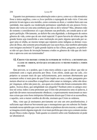 258 LIVRO IV
Equanto isso permanece essa admiração entre o povo, como se a vida monástica
fosse a única angélica, como se fosse perfeita e expurgada de todo vício. Com este
pretexto levam água a seu moinho, como costuma-se dizer, e vendem bem caro sua
santidade, mas aquela sua moderação permanece sepultada em uns poucos livros.
Quem não veria ser esta uma zombaria que não se deve tolerar? Mas, abramos mão
do restante e consideremos só o que chamam sua profissão, um estado para se ad-
quirir perfeição. Obviamente, ao deferir-lhe esta dignidade, o distinguem de outros
gêneros de vida, como que de um sinal especial. E quem haveria de tolerar que tão
grande honra seja transferida a uma instituição em parte alguma aprovada por se-
quer uma só sílaba, ao mesmo tempo que reputem como indignas as demais voca-
ções de Deus, não somente preceituadas por sua sacra boca, mas também adornadas
com insignes encômios? E quão grande injúria se faz a Deus, pergunto, ao preferir-
se não sei que classe de invenção humana a todos os gêneros de vida que ele insti-
tuiu e aprovou com seu testemunho?
12. CRISTO NÃO DEFERIU CONDIÇÃO SUPERIOR DE VIVÊNCIA A DETERMINADA
CLASSE OU ORDEM, SENÃO QUE ESTABELECEU O MESMO PADRÃO A TODOS
OS FIÉIS
Que provem, se o podem, que é uma mera calúnia o que eu disse: que não se
contentam com a regra prescrita por Deus. Com efeito, ainda que me cale, eles
próprios se acusam mais do que suficientemente, pois ensinam abertamente que
assumem sobre si mais peso do que Cristo impôs aos seus, a saber, porquanto pro-
metem observar os conselhos evangélicos sobre amar os inimigos, sobre não dese-
jar vinganças, sobre não jurar etc., aos quais os cristãos não foram comumente obri-
gados. Acerca disso, que antigüidade nos alegarão? Nenhum entre os antigos ensi-
nou tal coisa; todos à uma protestam que Cristo não pronunciou uma só palavra, à
qual não devamos necessariamente obedecer, e expressamente mencionam as mes-
mas coisas que estes bons intérpretes falsamente dizem que Cristo só as aconselhou,
e aqueles, sem a menor sombra de dúvida, ensinam que Cristo as ordenou.
Mas, visto que já ensinamos previamente ser este um erro pestilentíssimo, é
suficiente aqui observar brevemente que o monaquismo que ora subsiste foi funda-
mentado nessa opinião que com razão todos os piedosos devem execrar, a saber, que
se imagina existir alguma regra de viver mais perfeita que esta regra comum ensina-
da por Deus a toda a Igreja. Tudo quanto se constrói sobre este fundamento só pode
ser abominável.
 