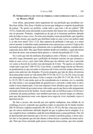 259CAPÍTULO XIII
13. IMPROCEDÊNCIA DO VOTO DE POBREZA COMO EXPRESSÃO CRISTÃ, À LUZ
DE MATEUS 19.21
Com efeito, apresentam outro argumento de sua perfeição que acreditam ser-
lhes bem sólido. Ora, disse o Senhor ao jovem que indagava a respeito da perfeição
da justiça: “Se queres ser perfeito, vende tudo o que tens e dá aos pobres” [Mt
19.21]. Ainda não estou discutindo se porventura eles fazem isto; concedamos-lhes
isto no presente. Portanto, vangloriam-se de que já se tornaram perfeitos abrindo
mão de todas as suas coisas. Se nisto está situada a suma da perfeição, que significa
o que Paulo ensina: que aquele que distribuiu todas as suas coisas aos pobres nada
é, se não tiver amor? [1Co 13.3]. Que natureza de perfeição é esta que, se o amor
estiver ausente, é reduzida a nada, juntamente com a pessoa que a pratica?Aqui se faz
necessário que respondam que certamente esta é a perfeição suprema, contudo não a
expressão única dela. Mas aqui Paulo também brada em contrário, o qual não hesita
em fazer do amor, sem renúncia deste gênero, o vínculo da perfeição [Cl 3.14].
Se é certo que não há nenhuma discrepância entre o Mestre e o discípulo, mas
um deles nega claramente que a perfeição do homem consiste em que renuncie a
todas as suas coisas, e por outro lado afirma que ela subsiste sem isso, é precisdo
ver como se haverá de receber esta declaração de Cristo: “Se queres ser perfeito,
vende tudo o que tens” [Mt 19.21]. Com efeito, o sentido longe está de ser obscuro,
se ponderarmos (o que em todos os discursos de Cristo convém sempre observar) a
quem estas palavras são dirigidas. O jovem pergunta que tipo de obras ele precisa
fazer para poder entrar na vida eterna [Mt 19.16; Mc 10.17; Lc 18.18]. Uma vez que
era interrogado acerca de obras, Cristo o remete à lei [Mt 19.17-19; Mc 10.18, 19;
Lc 18.19, 20]. E com razão, pois se for considerada em si mesma, ela é o caminho
da vida eterna; e sua incapacidade de garantir-nos a salvacão a nada mais se deve
senão à nossa depravação. Com esta resposta Cristo declarou que não estava ensi-
nando outra forma de governar nossa vida senão aquela que havia sido antigamente
ensinada outrora na lei do Senhor. Assim sendo, não só testificava que a lei divina é
a doutrina da justiça perfeita, mas também prevenia ao mesmo tempo as calúnias,
para que não parecesse estar, com alguma nova regra de viver, incitando o povo à
apostasia da lei.
De fato o jovem, não movido por um espírito indisposto, mas inflado de vã
confiança pessoal, responde que guardava todos os preceitos da lei desde menino
[Mt 19.20 (sem o adjunto temporal); Mc 10.20; Lc 18.21]. De fato, mais que certo é
que ele estava muitíssimo afastado daquilo de que se gabava haver atingido. E se
sua vanglória fosse verdadeira, nada lhe teria faltado para a suma perfeição. Ora, foi
já demonstrado previamente que a lei em si contém a perfeita justiça, e desse mes-
mo fato se faz patente que ele não chama a observância o caminho da eterna salva-
ção. Para que fosse ensinado quão pouco avançara nessa justiça, que mui ousada-
 