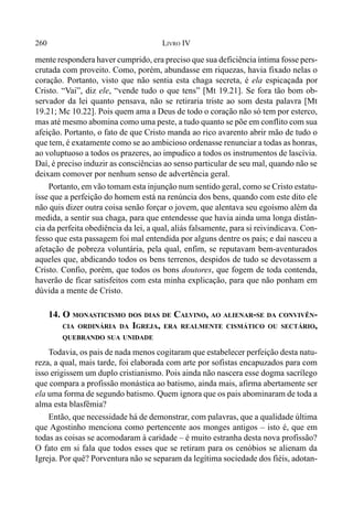 260 LIVRO IV
mente respondera haver cumprido, era preciso que sua deficiência íntima fosse pers-
crutada com proveito. Como, porém, abundasse em riquezas, havia fixado nelas o
coração. Portanto, visto que não sentia esta chaga secreta, é ela espicaçada por
Cristo. “Vai”, diz ele, “vende tudo o que tens” [Mt 19.21]. Se fora tão bom ob-
servador da lei quanto pensava, não se retiraria triste ao som desta palavra [Mt
19.21; Mc 10.22]. Pois quem ama a Deus de todo o coração não só tem por esterco,
mas até mesmo abomina como uma peste, a tudo quanto se põe em conflito com sua
afeição. Portanto, o fato de que Cristo manda ao rico avarento abrir mão de tudo o
que tem, é exatamente como se ao ambicioso ordenasse renunciar a todas as honras,
ao voluptuoso a todos os prazeres, ao impudico a todos os instrumentos de lascívia.
Daí, é preciso induzir as consciências ao senso particular de seu mal, quando não se
deixam comover por nenhum senso de advertência geral.
Portanto, em vão tomam esta injunção num sentido geral, como se Cristo estatu-
ísse que a perfeição do homem está na renúncia dos bens, quando com este dito ele
não quis dizer outra coisa senão forçar o jovem, que alentava seu egoísmo além da
medida, a sentir sua chaga, para que entendesse que havia ainda uma longa distân-
cia da perfeita obediência da lei, a qual, aliás falsamente, para si reivindicava. Con-
fesso que esta passagem foi mal entendida por alguns dentre os pais; e daí nasceu a
afetação de pobreza voluntária, pela qual, enfim, se reputavam bem-aventurados
aqueles que, abdicando todos os bens terrenos, despidos de tudo se devotassem a
Cristo. Confio, porém, que todos os bons doutores, que fogem de toda contenda,
haverão de ficar satisfeitos com esta minha explicação, para que não ponham em
dúvida a mente de Cristo.
14. O MONASTICISMO DOS DIAS DE CALVINO, AO ALIENAR-SE DA CONVIVÊN-
CIA ORDINÁRIA DA IGREJA, ERA REALMENTE CISMÁTICO OU SECTÁRIO,
QUEBRANDO SUA UNIDADE
Todavia, os pais de nada menos cogitaram que estabelecer perfeição desta natu-
reza, a qual, mais tarde, foi elaborada com arte por sofistas encapuzados para com
isso erigissem um duplo cristianismo. Pois ainda não nascera esse dogma sacrílego
que compara a profissão monástica ao batismo, ainda mais, afirma abertamente ser
ela uma forma de segundo batismo. Quem ignora que os pais abominaram de toda a
alma esta blasfêmia?
Então, que necessidade há de demonstrar, com palavras, que a qualidade última
que Agostinho menciona como pertencente aos monges antigos – isto é, que em
todas as coisas se acomodaram à caridade – é muito estranha desta nova profissão?
O fato em si fala que todos esses que se retiram para os cenóbios se alienam da
Igreja. Por quê? Porventura não se separam da legítima sociedade dos fiéis, adotan-
 