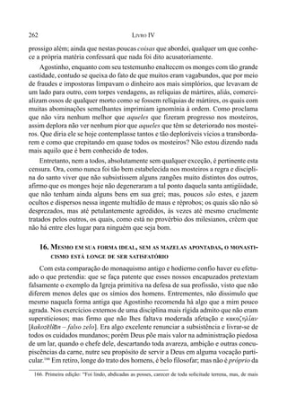 262 LIVRO IV
prossigo além; ainda que nestas poucas coisas que abordei, qualquer um que conhe-
ce a própria matéria confessará que nada foi dito acusatoriamente.
Agostinho, enquanto com seu testemunho enaltecem os monges com tão grande
castidade, contudo se queixa do fato de que muitos eram vagabundos, que por meio
de fraudes e impostoras limpavam o dinheiro aos mais simplórios, que levavam de
um lado para outro, com torpes vendagens, as relíquias de mártires, aliás, comerci-
alizam ossos de qualquer morto como se fossem relíquias de mártires, os quais com
muitas abominações semelhantes imprimiam ignomínia à ordem. Como proclama
que não vira nenhum melhor que aqueles que fizeram progresso nos mosteiros,
assim deplora não ver nenhum pior que aqueles que têm se deteriorado nos mostei-
ros. Que diria ele se hoje contemplasse tantos e tão deploráveis vícios a transborda-
rem e como que crepitando em quase todos os mosteiros? Não estou dizendo nada
mais aquilo que é bem conhecido de todos.
Entretanto, nem a todos, absolutamente sem qualquer exceção, é pertinente esta
censura. Ora, como nunca foi tão bem estabelecida nos mosteiros a regra e discipli-
na do santo viver que não subsistissem alguns zangões muito distintos dos outros,
afirmo que os monges hoje não degeneraram a tal ponto daquela santa antigüidade,
que não tenham ainda alguns bens em sua grei; mas, poucos são estes, e jazem
ocultos e dispersos nessa ingente multidão de maus e réprobos; os quais são não só
desprezados, mas até petulantemente agredidos, às vezes até mesmo cruelmente
tratados pelos outros, os quais, como está no provérbio dos milesianos, crêem que
não há entre eles lugar para ninguém que seja bom.
16. MESMO EM SUA FORMA IDEAL, SEM AS MAZELAS APONTADAS, O MONASTI-
CISMO ESTÁ LONGE DE SER SATISFATÓRIO
Com esta comparação do monaquismo antigo e hodierno confio haver eu efetu-
ado o que pretendia: que se faça patente que esses nossos encapuzados pretextam
falsamente o exemplo da Igreja primitiva na defesa de sua profissão, visto que não
diferem menos deles que os símios dos homens. Entrementes, não dissimulo que
mesmo naquela forma antiga que Agostinho recomenda há algo que a mim pouco
agrada. Nos exercícios externos de uma disciplina mais rígida admito que não eram
supersticiosos; mas firmo que não lhes faltava moderada afetação e kakozhli,an
[kakoz@lí*n – falso zelo]. Era algo excelente renunciar a subsistência e livrar-se de
todos os cuidados mundanos; porém Deus põe mais valor na administração piedosa
de um lar, quando o chefe dele, descartando toda avareza, ambição e outras concu-
piscências da carne, nutre seu propósito de servir a Deus em alguma vocação parti-
cular.166
Em retiro, longe do trato dos homens, é belo filosofar; mas não é próprio da
166. Primeira edição: “Foi lindo, abdicadas as posses, carecer de toda solicitude terrena, mas, de mais
 
