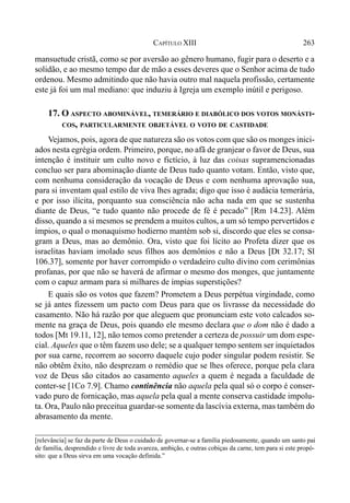 263CAPÍTULO XIII
mansuetude cristã, como se por aversão ao gênero humano, fugir para o deserto e a
solidão, e ao mesmo tempo dar de mão a esses deveres que o Senhor acima de tudo
ordenou. Mesmo admitindo que não havia outro mal naquela profissão, certamente
este já foi um mal mediano: que induziu à Igreja um exemplo inútil e perigoso.
17. O ASPECTO ABOMINÁVEL, TEMERÁRIO E DIABÓLICO DOS VOTOS MONÁSTI-
COS, PARTICULARMENTE OBJETÁVEL O VOTO DE CASTIDADE
Vejamos, pois, agora de que natureza são os votos com que são os monges inici-
ados nesta egrégia ordem. Primeiro, porque, no afã de granjear o favor de Deus, sua
intenção é instituir um culto novo e fictício, à luz das coisas supramencionadas
concluo ser para abominação diante de Deus tudo quanto votam. Então, visto que,
com nenhuma consideração da vocação de Deus e com nenhuma aprovação sua,
para si inventam qual estilo de viva lhes agrada; digo que isso é audácia temerária,
e por isso ilícita, porquanto sua consciência não acha nada em que se sustenha
diante de Deus, “e tudo quanto não procede de fé é pecado” [Rm 14.23]. Além
disso, quando a si mesmos se prendem a muitos cultos, a um só tempo pervertidos e
ímpios, o qual o monaquismo hodierno mantém sob si, discordo que eles se consa-
gram a Deus, mas ao demônio. Ora, visto que foi lícito ao Profeta dizer que os
israelitas haviam imolado seus filhos aos demônios e não a Deus [Dt 32.17; Sl
106.37], somente por haver corrompido o verdadeiro culto divino com cerimônias
profanas, por que não se haverá de afirmar o mesmo dos monges, que juntamente
com o capuz armam para si milhares de ímpias superstições?
E quais são os votos que fazem? Prometem a Deus perpétua virgindade, como
se já antes fizessem um pacto com Deus para que os livrasse da necessidade do
casamento. Não há razão por que aleguem que pronunciam este voto calcados so-
mente na graça de Deus, pois quando ele mesmo declara que o dom não é dado a
todos [Mt 19.11, 12], não temos como pretender a certeza de possuir um dom espe-
cial. Aqueles que o têm fazem uso dele; se a qualquer tempo sentem ser inquietados
por sua carne, recorrem ao socorro daquele cujo poder singular podem resistir. Se
não obtêm êxito, não desprezam o remédio que se lhes oferece, porque pela clara
voz de Deus são citados ao casamento aqueles a quem é negada a faculdade de
conter-se [1Co 7.9]. Chamo continência não aquela pela qual só o corpo é conser-
vado puro de fornicação, mas aquela pela qual a mente conserva castidade impolu-
ta. Ora, Paulo não preceitua guardar-se somente da lascívia externa, mas também do
abrasamento da mente.
[relevância] se faz da parte de Deus o cuidado de governar-se a família piedosamente, quando um santo pai
de família, desprendido e livre de toda avareza, ambição, e outras cobiças da carne, tem para si este propó-
sito: que a Deus sirva em uma vocação definida.”
 