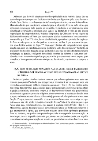 264 LIVRO IV
Afirmam que isso foi observado desde o princípio mais remoto, desde que se
permitiu que os que queriam dedicar-se ao Senhor se ligassem pelo voto de conti-
nência. Sem dúvida reconheço que também antigamente este costume foi recebido.
Mas não admito que esse tempo tenha chegado a tal ponto, livre de todo vício, que
se tivesse como regra tudo quanto se fez então. E paulatina e sorrateiramente essa
inexorável severidade se insinuou que, depois de proferido o voto, já não existia
lugar algum de arrependimento, o que se faz patente de Cipriano: “Se as virgens se
dedicarem fielmente a Cristo, que perseverem, pudica e castamente, sem dar nenhu-
ma ocasião que falar.167
Assim, fortes e inabaláveis, aguardem o prêmio da virginda-
de. Mas se não querem, ou não podem, perseverar, melhor é que se casem do que,
por seus delitos, caiam no fogo.”168
Com que vilanias não estigmatizariam agora
aquele que, com tal eqüidade, quisesse moderar o voto de continência? Portanto, se
afastaram muitíssimo daquele antigo costume os que não só não admitem nenhuma
moderação ou perdão, se alguém for achado incapaz de cumprir o voto, mas tam-
bém declaram sem nenhum pudor que peca mais gravemente se tomar esposa para
remediar a intemperança da carne do que se, fornicando, contaminar o corpo e a
alma.
18. O VOTO DE CELIBATO MONÁSTICO NÃO SE AJUSTA AO QUE PAULO DIZ EM
1 TIMÓTEO 5.12 QUANTO ÀS VIÚVAS QUE SE CONSAGRAVAM AO SERVIÇO
DA IGREJA
Insistem, porém, ainda e tentam mostrar que sob os apóstolos esse voto era
comum, porquanto Paulo diz que renegavam a primeira fé as viúvas que, uma vez
recebidas ao ministério público, viessem a casar-se [1Tm 5.12]. Eu, porém, estou
mui longe de negar-lhes que as viúvas que se consagrassem a si mesmas e suas obras
à Igreja assumiriam, ao mesmo tempo, a lei de perpétuo celibato, não porque nisso
estatuíssem alguma expressão religiosa, como começou a acontecer depois, mas
porque, a não ser por seu direito e livres do jugo marital, não pudessem suster essa
função. Porque, uma vez assumido o compromisso buscassem novas núpcias, que
outra coisa era isto senão repudiar a vocação divina? Não é de admirar, pois, que
Paulo diga que, com tais desejos, elas cedem à lascívia contra Cristo [1Tm 5.11].
Mas depois, à guisa de amplificação, acrescenta que elas a tal ponto não cumprem o
que prometeram à Igreja, que até violam e fazem sem efeito a primeira promessa
feita no batismo, na qual se compreende que cada um responda à sua vocação. A
menos que, talvez, se prefira entender que, como que perdendo o pudor, em seguida
renunciassem toda preocupação de recato, se prostituíssem a toda lascívia e des-
167. Primeira edição: “Se de fé virgens se hão dedicado a Cristo, perseverem, pudica e castamente, sem
dar qualquer cousa que falar.”
168. Cartas, IV, capítulo 2, 3.
 