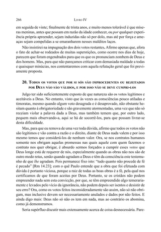 266 LIVRO IV
em seguida de vinte; finalmente de trinta anos, e muito menos tolerável é que míse-
ras meninas, antes que possam em razão da idade conhecer, ou por qualquer experi-
ência própria apreender, sejam induzidas não só por dolo, mas até por força e ame-
aças sejam compelidas a se emaranharem nesses malditos laços.
Não insistirei na impugnação dos dois votos restantes. Afirmo apenas que, afora
o fato de achar-se rodeados de muitas superstições, como ocorre nos dias de hoje,
parecem que foram engendrados para que os que os pronunciam zombem de Deus e
dos homens. Mas, para que não pareçamos criticar com demasiada maldade a todas
e quaisquer minúcias, nos contentaremos com aquela refutação geral que foi previ-
amente proposta.
20. TODOS OS VOTOS QUE POR SI SÓS SÃO IMPROCEDENTES OU REJEITADOS
POR DEUS NÃO SÃO VÁLIDOS, E POR ISSO NÃO SE DEVE CUMPRI-LOS
Julgo ter sido suficientemente exposto de que natureza são os votos legítimos e
aceitáveis a Deus. No entanto, visto que às vezes as consciências pouco atiladas e
timoratas, mesmo quando algum voto desagrada e é desaprovado, não obstante he-
sitam quanto à obrigatoriedade e são gravemente atormentadas, uma vez que não só
receiam violar a palavra dada a Deus, mas também temem que, por outro lado,
pequem mais observando-a, aqui se há de socorrê-los, para que possam livrar-se
desta dificuldade.
Mas, para que eu remova de uma vez toda dúvida, afirmo que todos os votos não
são legítimos e vão contra a razão e o direito, diante de Deus nada valem e por isso
mesmo temos que considerá-los de nenhum valor. Ora, se nos contratos humanos
somente nos obrigam aquelas promessas nas quais aquele com quem fazemos o
contrato nos quer obrigar, é absurdo sermos forçados a cumprir esses votos que
Deus longe está de requerer de nós, especialmente quando as obras não nos são de
outro modo retas, senão quando agradam a Deus e têm da consciência este testemu-
nho de que lhe agradam. Pois permanece fixo isto: “tudo quanto não procede de fé
é pecado” [Rm 14.23]; com o quê Paulo entende que a obra que foi efetuada com
dúvida é portanto viciosa, porque a raiz de todas as boas obras é a fé, pela qual nos
certificamos de que foram aceitas por Deus. Portanto, se os cristãos não podem
empreender nada sem esta convicção, por que, se têm empreendido algo temeraria-
mente e levados pelo vício da ignorância, não podem depois ser isentos e desistir de
seu erro? Ora, como os votos feitos inconsideradamente são assim, não só não obri-
gam, mas inclusive devem ser necessariamente anulados e dados por não feitos. E
ainda digo mais: Deus não só não os tem em nada, mas ao contrário os abomina,
como já demonstramos.
Seria supérfluo discutir mais extensamente acerca de coisa desnecessária. Pare-
 