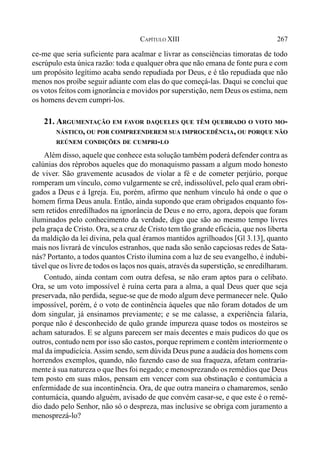 267CAPÍTULO XIII
ce-me que seria suficiente para acalmar e livrar as consciências timoratas de todo
escrúpulo esta única razão: toda e qualquer obra que não emana de fonte pura e com
um propósito legítimo acaba sendo repudiada por Deus, e é tão repudiada que não
menos nos proíbe seguir adiante com elas do que começá-las. Daqui se conclui que
os votos feitos com ignorância e movidos por superstição, nem Deus os estima, nem
os homens devem cumpri-los.
21. ARGUMENTAÇÃO EM FAVOR DAQUELES QUE TÊM QUEBRADO O VOTO MO-
NÁSTICO, OU POR COMPREENDEREM SUA IMPROCEDÊNCIA, OU PORQUE NÃO
REÚNEM CONDIÇÕES DE CUMPRI-LO
Além disso, aquele que conhece esta solução também poderá defender contra as
calúnias dos réprobos aqueles que do monaquismo passam a algum modo honesto
de viver. São gravemente acusados de violar a fé e de cometer perjúrio, porque
romperam um vínculo, como vulgarmente se crê, indissolúvel, pelo qual eram obri-
gados a Deus e à Igreja. Eu, porém, afirmo que nenhum vínculo há onde o que o
homem firma Deus anula. Então, ainda supondo que eram obrigados enquanto fos-
sem retidos enredilhados na ignorância de Deus e no erro, agora, depois que foram
iluminados pelo conhecimento da verdade, digo que são ao mesmo tempo livres
pela graça de Cristo. Ora, se a cruz de Cristo tem tão grande eficácia, que nos liberta
da maldição da lei divina, pela qual éramos mantidos agrilhoados [Gl 3.13], quanto
mais nos livrará de vínculos estranhos, que nada são senão capciosas redes de Sata-
nás? Portanto, a todos quantos Cristo ilumina com a luz de seu evangelho, é indubi-
tável que os livre de todos os laços nos quais, através da superstição, se enredilharam.
Contudo, ainda contam com outra defesa, se não eram aptos para o celibato.
Ora, se um voto impossível é ruína certa para a alma, a qual Deus quer que seja
preservada, não perdida, segue-se que de modo algum deve permanecer nele. Quão
impossível, porém, é o voto de continência àqueles que não foram dotados de um
dom singular, já ensinamos previamente; e se me calasse, a experiência falaria,
porque não é desconhecido de quão grande impureza quase todos os mosteiros se
acham saturados. E se alguns parecem ser mais decentes e mais pudicos do que os
outros, contudo nem por isso são castos, porque reprimem e contêm interiormente o
mal da impudicícia.Assim sendo, sem dúvida Deus pune a audácia dos homens com
horrendos exemplos, quando, não fazendo caso de sua fraqueza, afetam contraria-
mente à sua natureza o que lhes foi negado; e menosprezando os remédios que Deus
tem posto em suas mãos, pensam em vencer com sua obstinação e contumácia a
enfermidade de sua incontinência. Ora, de que outra maneira o chamaremos, senão
contumácia, quando alguém, avisado de que convém casar-se, e que este é o remé-
dio dado pelo Senhor, não só o despreza, mas inclusive se obriga com juramento a
menosprezá-lo?
 