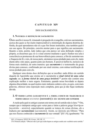 268 LIVRO IV
C A P I T U L O XIV
DOS SACRAMENTOS
1. NATUREZA E DEFINIÇÃO DE SACRAMENTO
Outro auxílio à nossa fé, irmanado à pregação do evangelho, está nos sacramentos,
acerca dos quais se faz muito imprescindível a ministração de alguma doutrina de-
finida, da qual aprendamos não só a que fim foram instituídos, mas também qual é
seu uso agora. De princípio, convém atentar para o que significa um sacramento.
Quanto a mim, porém, tudo indica que esta parece ser uma definição simples e
própria, se dissermos que ele é o sinal externo mediante o qual o Senhor nos sela à
consciência as promessas de sua benevolência para conosco, a fim de sustentar-nos
a fraqueza da fé; e nós, de nossa parte, atestamos nossa piedade para com ele, tanto
diante dele e dos anjos, quanto junto aos homens. É possível defini-lo, inclusive de
forma mais sintética, de outra maneira: que sacramento é o testemunho da graça
divina para conosco, confirmado por um sinal externo, com mútua testificação de
nossa piedade para com ele.
Qualquer uma destas duas definições que se escolher, nada difere em sentido
daquela de Agostinho que ensina ser o sacramento o sinal visível de uma coisa
sagrada; ou: a forma visível de uma graça invisível;169
porém não contém uma
explicação melhor e mais segura. Entretanto, quando nessa brevidade se depara
alguma obscuridade, na qual muitos mais indoutos cedem a erro, eu quis, com mais
palavras, oferecer uma exposição mais completa, para que já não fique nenhuma
dúvida.
2. O TERMO LATINO SACRAMENTUM É A FORMA COMUM DE TRADUZIR-SE O
TERMO GREGO MUSTHRION [MISTERI(N] E SEU SIGNIFICADO SUPERIOR
A razão pela qual os antigos usaram este termo em tal sentido não é clara.170
Ora,
sempre que o intérprete antigo quis verter para o latim a palavra grega Musth,rion
[mystéri(n – mistério], especialmente quando se tratava de coisas divinas, ele a
traduziu por sacramentum [sacramento]. Assim, na Epístola aos Efésios: “Para
que nos fizesse conhecido o sacramento de sua vontade” [Ef 1.9]; igualmente: “Se
169. A Catequese XXVI 50; Cartas, 105, III, 12.
170. Primeira edição: “Obscuro não é por que razão hajam os antigos usado este vocábulo neste sentido.”
 