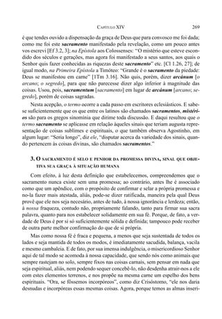 269CAPÍTULO XIV
é que tendes ouvido a dispensação da graça de Deus que para convosco me foi dada;
como me foi este sacramento manifestado pela revelação, como um pouco antes
vos escrevi [Ef 3.2, 3]; na Epístola aos Colossenses: ‘‘O mistério que esteve escon-
dido dos séculos e gerações, mas agora foi manifestado a seus santos, aos quais o
Senhor quis fazer conhecidas as riquezas deste sacramento” etc. [Cl 1.26, 27]; de
igual modo, na Primeira Epístola a Timóteo: “Grande é o sacramento da piedade:
Deus se manifestou em carne” [1Tm 3.16]. Não quis, porém, dizer arcánum [o
arcano; o segredo], para que não parecesse dizer algo inferior à magnitude das
coisas. Usou, pois, sacramentum [sacramento] em lugar de arcánum [arcano; se-
gredo], porém de coisas sagradas.
Nesta acepção, o termo ocorre a cada passo em escritores eclesiásticos. E sabe-
se suficientemente que os que entre os latinos são chamados sacramentos, mistéri-
os são para os gregos sinomínia que dirime toda discussão. E daqui resultou que o
termo sacramento se aplicasse em relação àqueles sinais que teriam augusta repre-
sentação de coisas sublimes e espirituais, o que também observa Agostinho, em
algum lugar: “Seria longo”, diz ele, “disputar acerca da variedade dos sinais, quan-
do pertencem às coisas divinas, são chamados sacramentos.”
3. O SACRAMENTO É SELO E PENHOR DA PROMESSA DIVINA, SINAL QUE OBJE-
TIVA SUA GRAÇA À SITUAÇÃO HUMANA
Com efeito, à luz desta definição que estabelecemos, compreendemos que o
sacramento nunca existe sem uma promessa; ao contrário, antes lhe é associado
como que um apêndice, com o propósito de confirmar e selar a própria promessa e
no-la fazer mais atestada, aliás, pode-se dizer ratificada, maneira pela qual Deus
provê que ele nos seja necesário, antes de tudo, à nossa ignorância e lerdeza; então,
à nossa fraqueza, contudo não, propriamente falando, tanto para firmar sua sacra
palavra, quanto para nos estabelecer solidamente em sua fé. Porque, de fato, a ver-
dade de Deus é por si só suficientemente sólida e definida; tampouco pode receber
de outra parte melhor confirmação do que de si própria.
Mas como nossa fé é fraca e pequena, a menos que seja sustentada de todos os
lados e seja mantida de todos os modos, é imediatamente sacudida, balança, vacila
e mesmo cambaleia. E de fato, por sua imensa indulgência, o misericordioso Senhor
aqui de tal modo se acomoda à nossa capacidade, que sendo nós como animais que
sempre rastejam no solo, sempre fixos nas coisas carnais, sem pensar em nada que
seja espiritual, aliás, nem podendo sequer concebê-lo, não desdenha atrair-nos a ele
com estes elementos terrenos, e nos propõe na mesma carne um espelho dos bens
espirituais. “Ora, se fôssemos incorpóreos”, como diz Crisóstomo, “ele nos daria
desnudas e incorpóreas essas mesmas coisas. Agora, porque temos as almas inseri-
 