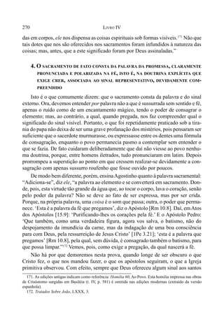270 LIVRO IV
das em corpos, ele nos dispensa as coisas espirituais sob formas visíveis.171
Não que
tais dotes que nos são oferecidos nos sacramentos foram infundidos à natureza das
coisas; mas, antes, que a este significado foram por Deus assinaladas.”
4. O SACRAMENTO DE FATO CONSTA DA PALAVRA DA PROMESSA, CLARAMENTE
PRONUNCIADA E POLARIZADA NA FÉ, ISTO É, NA DOUTRINA EXPLÍCITA QUE
EXIGE CRER, ASSOCIADA AO SINAL REPRESENTATIVO, DEVIDAMENTE COM-
PREENDIDO
Isto é o que comumente dizem: que o sacramento consta da palavra e do sinal
externo. Ora, devemos entender por palavra não a que é sussurrada sem sentido e fé,
apenas o ruído como de um encantamento mágico, tendo o poder de consagrar o
elemento; mas, ao contrário, a qual, quando pregada, nos faz compreender qual o
significado do sinal visível. Portanto, o que foi repetidamente praticado sob a tira-
nia do papa não deixa de ser uma grave profanação dos mistérios, pois pensaram ser
suficiente que o sacerdote murmurasse, ou expressasse entre os dentes uma fórmula
de consagração, enquanto o povo permanecia pasmo a contemplar sem entender o
que se fazia. De fato cuidaram deliberadamente que daí não viesse ao povo nenhu-
ma doutrina, porque, entre homens iletrados, tudo pronunciaram em latim. Depois
prorrompeu a superstição ao ponto em que cressem realizar-se devidamente a con-
sagração com apenas sussurro roufenho que fosse ouvido por poucos.
De modo bem diferente, porém, ensinaAgostinho quanto á palavra sacramental:
“Adiciona-se”, diz ele, “a palavra ao elemento e se converterá em sacramento. Don-
de, pois, esta virtude tão grande da água que, ao tocar o corpo, lava o coração, senão
pelo poder da palavra? Não se deve ao fato de ser expressa, mas por ser crida.
Porque, na própria palavra, uma coisa é o som que passa; outra, o poder que perma-
nece. ‘Esta é a palavra da fé que pregamos’, diz o Apóstolo [Rm 10.8]. Daí, emAtos
dos Apóstolos [15.9]: ‘Purificando-lhes os corações pela fé.’ E o Apóstolo Pedro:
‘Que também, como uma verdadeira figura, agora vos salva, o batismo, não do
despojamento da imundícia da carne, mas da indagação de uma boa consciência
para com Deus, pela ressurreição de Jesus Cristo’ [1Pe 3.21]; ‘esta é a palavra que
pregamos’ [Rm 10.8], pela qual, sem dúvida, é consagrado também o batismo, para
que possa limpar.”172
Vemos, pois, como exige a pregação, da qual nascerá a fé.
Não há por que demoremos nesta prova, quando longe de ser obscuro o que
Cristo fez, o que nos mandou fazer, o que os apóstolos seguiram, o que a Igreja
primitiva observou. Com efeito, sempre que Deus ofereceu algum sinal aos santos
171. As edições antigas indicam como referência: Homilia 60, Ao Povo. Esta homilia impressa nas obras
de Crisóstomo surgidas em Basiléia (t. IV, p. 581) é omitida nas edições modernas (extraído da versão
espanhola).
172. Tratados Sobre João, LXXX, 3.
 
