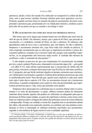271CAPÍTULO XIV
patriarcas, desde o início do mundo foi conhecido ser inseparável a ordem da dou-
trina, sem a qual nossos sentidos ficariam atônitos pela mera aparência exterior.
Portanto, quando ouvimos fazer-se menção da palavra sacramental, devemos com-
preender a promessa que, proclamada em voz nítida pelo ministro, conduza o povo
pela mão até ao ponto em que se estende e nos dirige o sinal.
5. OS SACRAMENTOS SÃO COMO QUE SELOS DAS PROMESSAS DIVINAS
Não temos que ouvir alguns que tentam lançar-nos um dilema que mais tem de
sútil do que de sólido. Ou sabemos, dizem, que a palavra de Deus, que precede ao
sacramento, é a verdadeira vontade de Deus, ou não o sabemos. Se sabemos, não
aprendemos nada de novo com o sacramento, que vem depois. Se não o sabemos,
tampouco o sacramento ensinará isto, cuja forca toda está situada na palavra. A
estes respondo sucintamente que os selos que se imprimem em títulos e outros do-
cumentos públicos, tomados em si mesmos nada são, porque seria supérfluo impri-
mi-los, se no pergaminho não houvesse nada escrito. E contudo não deixam de
confirmar e selar o conteúdo do documento.173
E não podem acusar-nos de que esta comparação foi recentemente inventada
por nós, a qual o próprio Paulo usou, chamando à circuncisão sfragi,da/ – sphragíd&
– selo [Rm 4.11], onde afirma expressamente que a circuncisão de Abrão não foi
para justiça, mas para a selagem desse pacto por cuja fé já havia sido antes justifica-
do. E, pergunto, por que há de molestar alguém só porque ensinamos que a promes-
sa é selada pelos sacramentos, quando é evidente pelas próprias promessas que uma
é confirmada pela outra? Sem dúvida que, quanto mais explícita é cada uma, tanto
mais apta é para dar-se suporte à fé. Ora, os sacramentos trazem em si promessas
claríssimas, e quando comparados com a palavra, têm esta peculiaridade, que repre-
sentam promessas para a vida, como que pintadas num quadro.
Tampouco deve preocupar-nos a distinção que se costuma objetar entre os sacra-
mentos e os selos de documentos; os quais, embora constem ambos de elementos
materiais deste mundo, aqueles não podem ser suficientes ou adequados para que as
promessas de Deus sejam seladas, as quais são espirituais e eternas, como estes costu-
mam ser impressos para a selagem dos editos dos príncipes acerca de coisas efêmeras
e ultrapassadas. Porque, na verdade, o crente fiel, enquanto tem os sacramentos diante
dos olhos, não percebe essa expressão sensória; ao contrário, por uma piedosa consi-
deração se eleva a contemplar os sublimes mistérios encerrados nos sacramentos,
segundo a conveniência da figura sensível com a realidade espiritual.
173. Primeira edição: “Aos quais, sucintamente, a resposta seja: os selos que se apendem em títulos e
outros documentos públicos, tomados em si, nada são, pois que haveriam de ter sido apensos em vão, se o
pergaminho nada tivesse escrito. Contudo, nem por isso, quando são aduzidos a escritos, deixam de confir-
mar e de que seja [o] que foi escrito.”
 