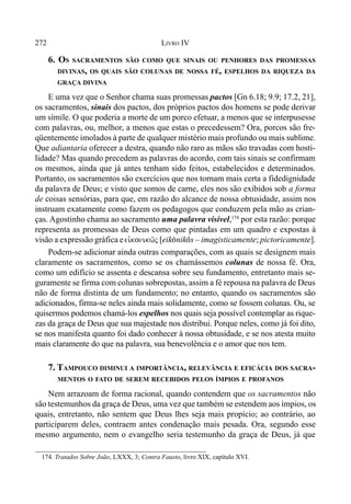 272 LIVRO IV
174. Tratados Sobre João, LXXX, 3; Contra Fausto, livro XIX, capítulo XVI.
6. OS SACRAMENTOS SÃO COMO QUE SINAIS OU PENHORES DAS PROMESSAS
DIVINAS, OS QUAIS SÃO COLUNAS DE NOSSA FÉ, ESPELHOS DA RIQUEZA DA
GRAÇA DIVINA
E uma vez que o Senhor chama suas promessas pactos [Gn 6.18; 9.9; 17.2, 21],
os sacramentos, sinais dos pactos, dos próprios pactos dos homens se pode derivar
um símile. O que poderia a morte de um porco efetuar, a menos que se interpusesse
com palavras, ou, melhor, a menos que estas o precedessem? Ora, porcos são fre-
qüentemente imolados à parte de qualquer mistério mais profundo ou mais sublime.
Que adiantaria oferecer a destra, quando não raro as mãos são travadas com hosti-
lidade? Mas quando precedem as palavras do acordo, com tais sinais se confirmam
os mesmos, ainda que já antes tenham sido feitos, estabelecidos e determinados.
Portanto, os sacramentos são exercícios que nos tornam mais certa a fidedignidade
da palavra de Deus; e visto que somos de carne, eles nos são exibidos sob a forma
de coisas sensórias, para que, em razão do alcance de nossa obtusidade, assim nos
instruam exatamente como fazem os pedagogos que conduzem pela mão as crian-
ças. Agostinho chama ao sacramento uma palavra visível,174
por esta razão: porque
representa as promessas de Deus como que pintadas em um quadro e expostas à
visão a expressão gráfica e eivkonikw/j [eik(nikos – imagisticamente; pictoricamente].
Podem-se adicionar ainda outras comparações, com as quais se designem mais
claramente os sacramentos, como se os chamássemos colunas de nossa fé. Ora,
como um edifício se assenta e descansa sobre seu fundamento, entretanto mais se-
guramente se firma com colunas sobrepostas, assim a fé repousa na palavra de Deus
não de forma distinta de um fundamento; no entanto, quando os sacramentos são
adicionados, firma-se neles ainda mais solidamente, como se fossem colunas. Ou, se
quisermos podemos chamá-los espelhos nos quais seja possível contemplar as rique-
zas da graça de Deus que sua majestade nos distribui. Porque neles, como já foi dito,
se nos manifesta quanto foi dado conhecer à nossa obtusidade, e se nos atesta muito
mais claramente do que na palavra, sua benevolência e o amor que nos tem.
7. TAMPOUCO DIMINUI A IMPORTÂNCIA, RELEVÂNCIA E EFICÁCIA DOS SACRA-
MENTOS O FATO DE SEREM RECEBIDOS PELOS ÍMPIOS E PROFANOS
Nem arrazoam de forma racional, quando contendem que os sacramentos não
são testemunhos da graça de Deus, uma vez que também se estendem aos ímpios, os
quais, entretanto, não sentem que Deus lhes seja mais propício; ao contrário, ao
participarem deles, contraem antes condenação mais pesada. Ora, segundo esse
mesmo argumento, nem o evangelho seria testemunho da graça de Deus, já que
 