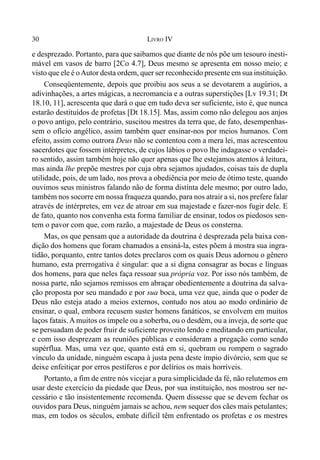 30 LIVRO IV
e desprezado. Portanto, para que saibamos que diante de nós põe um tesouro inesti-
mável em vasos de barro [2Co 4.7], Deus mesmo se apresenta em nosso meio; e
visto que ele é oAutor desta ordem, quer ser reconhecido presente em sua instituição.
Conseqüentemente, depois que proibiu aos seus a se devotarem a augúrios, a
adivinhações, a artes mágicas, a necromancia e a outras superstições [Lv 19.31; Dt
18.10, 11], acrescenta que dará o que em tudo deva ser suficiente, isto é, que nunca
estarão destituídos de profetas [Dt 18.15]. Mas, assim como não delegou aos anjos
o povo antigo, pelo contrário, suscitou mestres da terra que, de fato, desempenhas-
sem o ofício angélico, assim também quer ensinar-nos por meios humanos. Com
efeito, assim como outrora Deus não se contentou com a mera lei, mas acrescentou
sacerdotes que fossem intérpretes, de cujos lábios o povo lhe indagasse o verdadei-
ro sentido, assim também hoje não quer apenas que lhe estejamos atentos à leitura,
mas ainda lhe prepõe mestres por cuja obra sejamos ajudados, coisas tais de dupla
utilidade, pois, de um lado, nos prova a obediência por meio de ótimo teste, quando
ouvimos seus ministros falando não de forma distinta dele mesmo; por outro lado,
também nos socorre em nossa fraqueza quando, para nos atrair a si, nos prefere falar
através de intérpretes, em vez de atroar em sua majestade e fazer-nos fugir dele. E
de fato, quanto nos convenha esta forma familiar de ensinar, todos os piedosos sen-
tem o pavor com que, com razão, a majestade de Deus os consterna.
Mas, os que pensam que a autoridade da doutrina é desprezada pela baixa con-
dição dos homens que foram chamados a ensiná-la, estes põem à mostra sua ingra-
tidão, porquanto, entre tantos dotes preclaros com os quais Deus adornou o gênero
humano, esta prerrogativa é singular: que a si digna consagrar as bocas e línguas
dos homens, para que neles faça ressoar sua própria voz. Por isso nós também, de
nossa parte, não sejamos remissos em abraçar obedientemente a doutrina da salva-
ção proposta por seu mandado e por sua boca, uma vez que, ainda que o poder de
Deus não esteja atado a meios externos, contudo nos atou ao modo ordinário de
ensinar, o qual, embora recusem suster homens fanáticos, se envolvem em muitos
laços fatais.A muitos os impele ou a soberba, ou o desdém, ou a inveja, de sorte que
se persuadam de poder fruir de suficiente proveito lendo e meditando em particular,
e com isso desprezam as reuniões públicas e consideram a pregação como sendo
supérflua. Mas, uma vez que, quanto está em si, quebram ou rompem o sagrado
vínculo da unidade, ninguém escapa à justa pena deste ímpio divórcio, sem que se
deixe enfeitiçar por erros pestíferos e por delírios os mais horríveis.
Portanto, a fim de entre nós vicejar a pura simplicidade da fé, não relutemos em
usar deste exercício da piedade que Deus, por sua instituição, nos mostrou ser ne-
cessário e tão insistentemente recomenda. Quem dissesse que se devem fechar os
ouvidos para Deus, ninguém jamais se achou, nem sequer dos cães mais petulantes;
mas, em todos os séculos, embate difícil têm enfrentado os profetas e os mestres
 
