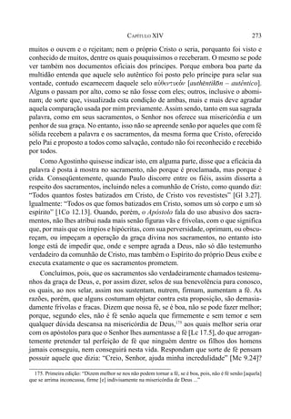 273CAPÍTULO XIV
muitos o ouvem e o rejeitam; nem o próprio Cristo o seria, porquanto foi visto e
conhecido de muitos, dentre os quais pouquíssimos o receberam. O mesmo se pode
ver também nos documentos oficiais dos príncipes. Porque embora boa parte da
multidão entenda que aquele selo autêntico foi posto pelo príncipe para selar sua
vontade, contudo escarnecem daquele selo auvqentiko,n [auth$ntik)n – autêntico].
Alguns o passam por alto, como se não fosse com eles; outros, inclusive o abomi-
nam; de sorte que, visualizada esta condição de ambas, mais e mais deve agradar
aquela comparação usada por mim previamente.Assim sendo, tanto em sua sagrada
palavra, como em seus sacramentos, o Senhor nos oferece sua misericórdia e um
penhor de sua graça. No entanto, isso não se apreende senão por aqueles que com fé
sólida recebem a palavra e os sacramentos, da mesma forma que Cristo, oferecido
pelo Pai e proposto a todos como salvação, contudo não foi reconhecido e recebido
por todos.
Como Agostinho quisesse indicar isto, em alguma parte, disse que a eficácia da
palavra é posta à mostra no sacramento, não porque é proclamada, mas porque é
crida. Conseqüentemente, quando Paulo discorre entre os fiéis, assim disserta a
respeito dos sacramentos, incluindo neles a comunhão de Cristo, como quando diz:
“Todos quantos fostes batizados em Cristo, de Cristo vos revestistes” [Gl 3.27].
lgualmente: “Todos os que fomos batizados em Cristo, somos um só corpo e um só
espírito” [1Co 12.13]. Ouando, porém, o Apóstolo fala do uso abusivo dos sacra-
mentos, não lhes atribui nada mais senão figuras vãs e frívolas, com o que significa
que, por mais que os ímpios e hipócritas, com sua perversidade, oprimam, ou obscu-
reçam, ou impeçam a operação da graça divina nos sacramentos, no entanto isto
longe está de impedir que, onde e sempre agrada a Deus, não só dão testemunho
verdadeiro da comunhão de Cristo, mas também o Espírito do próprio Deus exibe e
executa exatamente o que os sacramentos prometem.
Concluímos, pois, que os sacramentos são verdadeiramente chamados testemu-
nhos da graça de Deus, e, por assim dizer, selos de sua benevolência para conosco,
os quais, ao nos selar, assim nos sustentam, nutrem, firmam, aumentam a fé. As
razões, porém, que alguns costumam objetar contra esta proposição, são demasia-
damente frívolas e fracas. Dizem que nossa fé, se é boa, não se pode fazer melhor;
porque, segundo eles, não é fé senão aquela que firmemente e sem temor e sem
qualquer dúvida descansa na misericórdia de Deus,175
aos quais melhor seria orar
com os apóstolos para que o Senhor lhes aumentasse a fé [Lc 17.5], do que arrogan-
temente pretender tal perfeição de fé que ninguém dentre os filhos dos homens
jamais conseguiu, nem conseguirá nesta vida. Respondam que sorte de fé pensam
possuir aquele que dizia: “Creio, Senhor, ajuda minha incredulidade” [Mc 9.24]?
175. Primeira edição: “Dizem melhor se nos não podem tornar a fé, se é boa, pois, não é fé senão [aquela]
que se arrima inconcussa, firme [e] indivisamente na misericórdia de Deus ...”
 