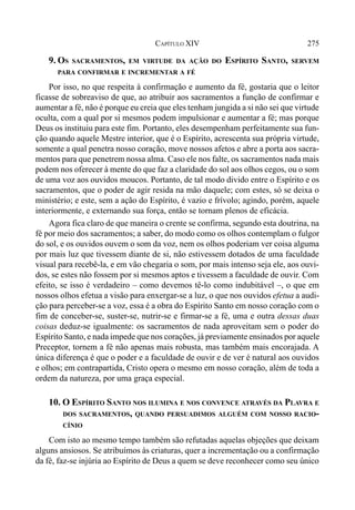275CAPÍTULO XIV
9. OS SACRAMENTOS, EM VIRTUDE DA AÇÃO DO ESPÍRITO SANTO, SERVEM
PARA CONFIRMAR E INCREMENTAR A FÉ
Por isso, no que respeita à confirmação e aumento da fé, gostaria que o leitor
ficasse de sobreaviso de que, ao atribuir aos sacramentos a função de confirmar e
aumentar a fé, não é porque eu creia que eles tenham jungida a si não sei que virtude
oculta, com a qual por si mesmos podem impulsionar e aumentar a fé; mas porque
Deus os instituiu para este fim. Portanto, eles desempenham perfeitamente sua fun-
ção quando aquele Mestre interior, que é o Espírito, acrescenta sua própria virtude,
somente a qual penetra nosso coração, move nossos afetos e abre a porta aos sacra-
mentos para que penetrem nossa alma. Caso ele nos falte, os sacramentos nada mais
podem nos oferecer à mente do que faz a claridade do sol aos olhos cegos, ou o som
de uma voz aos ouvidos moucos. Portanto, de tal modo divido entre o Espírito e os
sacramentos, que o poder de agir resida na mão daquele; com estes, só se deixa o
ministério; e este, sem a ação do Espírito, é vazio e frívolo; agindo, porém, aquele
interiormente, e externando sua força, então se tornam plenos de eficácia.
Agora fica claro de que maneira o crente se confirma, segundo esta doutrina, na
fé por meio dos sacramentos; a saber, do modo como os olhos contemplam o fulgor
do sol, e os ouvidos ouvem o som da voz, nem os olhos poderiam ver coisa alguma
por mais luz que tivessem diante de si, não estivessem dotados de uma faculdade
visual para recebê-la, e em vão chegaria o som, por mais intenso seja ele, aos ouvi-
dos, se estes não fossem por si mesmos aptos e tivessem a faculdade de ouvir. Com
efeito, se isso é verdadeiro – como devemos tê-lo como indubitável –, o que em
nossos olhos efetua a visão para enxergar-se a luz, o que nos ouvidos efetua a audi-
ção para perceber-se a voz, essa é a obra do Espírito Santo em nosso coração com o
fim de conceber-se, suster-se, nutrir-se e firmar-se a fé, uma e outra dessas duas
coisas deduz-se igualmente: os sacramentos de nada aproveitam sem o poder do
Espírito Santo, e nada impede que nos corações, já previamente ensinados por aquele
Preceptor, tornem a fé não apenas mais robusta, mas também mais encorajada. A
única diferença é que o poder e a faculdade de ouvir e de ver é natural aos ouvidos
e olhos; em contrapartida, Cristo opera o mesmo em nosso coração, além de toda a
ordem da natureza, por uma graça especial.
10. O ESPÍRITO SANTO NOS ILUMINA E NOS CONVENCE ATRAVÉS DA PLAVRA E
DOS SACRAMENTOS, QUANDO PERSUADIMOS ALGUÉM COM NOSSO RACIO-
CÍNIO
Com isto ao mesmo tempo também são refutadas aquelas objeções que deixam
alguns ansiosos. Se atribuímos às criaturas, quer a incrementação ou a confirmação
da fé, faz-se injúria ao Espírito de Deus a quem se deve reconhecer como seu único
 